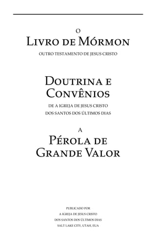 O 
Livro deMo´rmon 
OUTRO TESTAMENTO DE JESUS CRISTO 
Doutrina e 
Convênios 
DE A IGREJA DE JESUS CRISTO 
DOS SANTOS DOS ÚLTIMOS DIAS 
A 
Pérola de 
Grande Valor 
PUBLICADO POR 
A IGREJA DE JESUS CRISTO 
DOS SANTOS DOSU´ 
LTIMOS DIAS 
SALT LAKE CITY, UTAH, EUA 
 