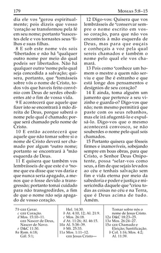 179 Mosias 5:8–15 
dia ele vos bgerou espiritual-mente; 
pois dizeis que vosso 
ccorac¸a˜o se transformou pela fe´ 
em seu nome; portanto dnasces-tes 
dele e vos tornastes seus efi-lhos 
e suas filhas. 
8 E sob este nome vo´ s sois 
alibertados e na˜o ha´ bqualquer 
outro nome por meio do qual 
podeis ser libertados. Na˜o ha´ 
qualquer outro cnome pelo qual 
seja concedida a salvac¸a˜ o; qui-sera, 
portanto, que dtoma´ sseis 
sobre vo´ s o nome de Cristo, to-dos 
vo´ s que haveis feito conveˆ- 
nio com Deus de serdes obedi-entes 
ate´ o fim de vossa vida. 
9 E acontecera´ que aquele que 
fizer isto se encontrara´ a` ma˜o di-reita 
de Deus, porque sabera´ o 
nome pelo qual e´ chamado; por-que 
sera´ chamado pelo nome de 
Cristo. 
10 E enta˜ o acontecera´ que 
aquele que na˜o tomar sobre si o 
nome de Cristo devera´ ser cha-mado 
por algum aoutro nome; 
portanto se encontrara´ a` bma˜o 
esquerda de Deus. 
11 E quisera que tambe´m vos 
lembra´sseis de que este e´ o ano-me 
que eu disse que vos daria e 
que nunca seria apagado, a me-nos 
que o fosse devido a trans-gressa 
˜o; portanto tomai cuidado 
para na˜o transgredirdes, a fim 
de que o nome na˜o seja apaga-do 
de vosso corac¸a˜o. 
12 Digo-vos: Quisera que vos 
lembra´sseis de aconservar sem-pre 
o nome escrito em vos-so 
corac¸a˜ o, para que na˜o vos 
encontreis a` ma˜o esquerda de 
Deus, mas para que ouc¸ ais 
e conhec¸ ais a voz pela qual 
sereis chamados e tambe´m o 
nome pelo qual ele vos cha-mara 
´ . 
13 Pois como aconhece um ho-mem 
o mestre a quem na˜o ser-viu 
e que lhe e´ estranho e que 
esta´ longe dos pensamentos e 
desı´gnios de seu corac¸a˜o? 
14 E ainda, toma algue´m um 
jumento que pertence a seu vi-zinho 
e guarda-o? Digo-vos que 
na˜ o; nem mesmo permitira´ que 
paste com os seus rebanhos, 
mas ele ira´ afugenta´ -lo e expul-sa 
´ -lo. Digo-vos que o mesmo 
acontecera´ convosco, se na˜ o 
souberdes o nome pelo qual sois 
chamados. 
15 Portanto quisera que foˆ sseis 
firmes e inamovı´veis, sobejando 
sempre em boas obras, para que 
Cristo, o Senhor Deus Onipo-tente, 
possa aselar-vos como 
seus, a fim de que sejais levados 
ao ce´u e tenhais salvac¸a˜o sem 
fim e vida eterna por meio da 
sabedoria e poder e justic¸a e mi-serico 
´rdia daquele que bcriou to-das 
as coisas no ce´u e na Terra, 
que e´ Deus acima de tudo. 
Ame´m. 
7b gee Gerar. 
c gee Corac¸a˜o. 
d Mos. 15:10–11. 
gee Nascer de Deus, 
Nascer de Novo. 
e D&C 11:30. 
8a Rom. 6:18; 
Ga´ l. 5:1; 
Hel. 14:30. 
b At. 4:10, 12; Al. 21:9. 
c Mos. 26:18. 
d At. 11:26; Al. 46:15. 
10a Al. 5:38–39. 
b Mt. 25:33. 
11a Mos. 1:11–12. 
gee Jesus Cristo— 
Tomar sobre no´ s o 
nome de Jesus Cristo. 
12a D&C 18:23–25. 
13a Mos. 26:24–27. 
15a gee Chamado e 
Eleic¸a˜ o; Santificac¸a˜o. 
b Col. 1:16; Mos. 4:2; 
Al. 11:39. 
 