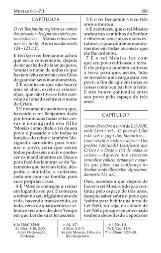 Mosias 6:1–7:1 180 
CAPI´TULO 6 
O rei Benjamim registra os nomes 
das pessoas e designa sacerdotes pa-ra 
ensina´-las—Mosias reina como 
um rei justo. Aproximadamente 
124–121 a.C. 
E enta˜ o o rei Benjamim achou 
que seria conveniente, depois 
de ter acabado de falar ao povo, 
aanotar o nome de todos os que 
haviam feito conveˆnio com Deus 
de guardar seus mandamentos. 
2 E aconteceu que na˜o houve 
uma so´ alma, exceto as crianci-nhas, 
que na˜o tivesse feito con-ve 
ˆnio e tomado sobre si o nome 
de Cristo. 
3 E novamente aconteceu que, 
havendo o rei Benjamim dado 
por terminadas todas estas coi-sas 
e consagrado seu filho 
aMosias como chefe e rei de seu 
povo e passado a ele todas as 
func¸o˜ es do reino e tambe´m bde-signado 
sacerdotes para censi-nar 
o povo, para que assim 
todos pudessem ouvir e conhe-cer 
os mandamentos de Deus e 
para fazeˆ-los lembrar-se do dju-ramento 
que haviam feito, des-pediu 
a multida˜ o; e voltaram, 
cada um com sua famı´lia, para 
suas pro´ prias casas. 
4 E aMosias comec¸ou a reinar 
em lugar de seu pai. E comec¸ou 
a reinar no seu trige´simo ano de 
vida, havendo transcorrido, ao 
todo, cerca de quatrocentos e se-tenta 
e seis anos desde o btempo 
em que Leı´ deixara Jerusale´m. 
5 E o rei Benjamim viveu treˆs 
anos e morreu. 
6 E aconteceu que o rei Mosias 
andou nos caminhos do Senhor 
e observou seus juı´zos e seus es-tatutos; 
e guardou seus manda-mentos 
em todas as coisas que 
ele lhe ordenou. 
7 E o r e i Mosias fez com 
que seu povo cultivasse a terra. 
E ele pro´ prio tambe´m cultivou 
a terra para que, assim, ana˜o 
se tornasse uma carga para seu 
povo, a fim de agir em todas as 
coisas como seu pai havia feito. 
E na˜o houve contendas entre 
seu povo pelo espac¸o de treˆs 
anos. 
CAPI´TULO 7 
Amon descobre a terra de Leı´-Ne´fi, 
onde Lı´mi e´ rei—O povo de Lı´mi 
esta´ sob o jugo dos lamanitas— 
Lı´mi relata a histo´ria deles—Um 
profeta (Abina´di) testificara que 
Cristo e´ o Deus e Pai de todas as 
coisas—Aqueles que semeiam 
imundı´cie colhem vendaval; e aque-les 
que po˜em sua confianc¸a no 
Senhor sera˜o libertados. Aproxima-damente 
121 a.C. 
Ora, aconteceu que depois de 
haver o rei Mosias tido paz con-tı 
´nua pelo espac¸o de treˆs anos, 
desejou saber sobre o povo que 
asubira para habitar na terra de 
Leı´-Ne´fi, ou seja, na cidade de 
Leı´-Ne´fi; porque seu povo nada 
soubera deles desde a e´poca em 
6 1a D&C 128:8. 
3a Mos. 1:10; 2:30. 
b gee Ordenac¸a˜o, 
Ordenar. 
c Al. 4:7. 
d Mos. 5:5–7. 
4a gee Mosias, Filho do 
Rei Benjamim. 
b 1 Ne´ . 1:4. 
7a II Cor. 11:9. 
7 1a Oˆ 
mni 1:27–30. 
 