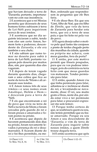 181 Mosias 7:2–14 
que haviam deixado a terra de 
bZaraenla; portanto, importuna-vam- 
no com sua insisteˆncia. 
2 E aconteceu que o rei Mosias 
permitiu que dezesseis de seus 
homens fortes subissem a` terra 
de Leı´-Ne´ fi para inquirirem 
acerca de seus irma˜os. 
3 E aconteceu que no dia se-guinte 
iniciaram a subir, tendo 
com eles um certo Amon, ho-mem 
forte e poderoso, descen-dente 
de Zaraenla; e ele era 
tambe´m o seu chefe; 
4 E na˜o sabiam que rumo to-mar 
no deserto para subir a` 
terra de Leı´-Ne´fi; portanto va-garam 
pelo deserto por muitos 
dias, sim, por quarenta dias eles 
vagaram. 
5 E depois de terem vagado 
durante quarenta dias, chega-ram 
a uma colina que fica ao 
norte da terra de aSilom e ali ar-maram 
suas tendas. 
6 E Amon tomou treˆs de seus 
irma˜ os—e seus nomes eram 
Amale´ qui, Hele´m e Hem— 
e desceram para a terra de 
aNe´fi. 
7 E eis que encontraram o rei 
do povo que vivia na terra de 
Ne´fi e na terra de Silom; e foram 
cercados pela guarda do rei e 
foram presos e amarrados e fo-ram 
postos na prisa˜o. 
8 E aconteceu que depois de 
haverem permanecido dois dias 
na prisa˜ o, foram novamente le-vados 
a` presenc¸a do rei e desa-marrados. 
E ficaram diante do 
rei e foi-lhes permitido, ou me-lhor, 
ordenado que respondes-sem 
a`s perguntas que ele lhes 
faria. 
9 E ele disse-lhes: Eis que sou 
aLı´mi, filho de Noe´, que era filho 
de Zeˆ nife, que veio da terra 
de Zaraenla para herdar esta 
terra, que era a terra de seus 
pais; e que foi feito rei pela voz 
do povo. 
10 E agora desejo saber o moti-vo 
pelo qual fostes ta˜o corajosos 
a ponto de terdes chegado perto 
das muralhas da cidade, quando 
eu pro´ prio me achava, com 
meus guardas, fora da porta? 
11 E enta˜ o, por este motivo 
permiti que foˆ sseis poupados, 
para que eu vos pudesse inter-rogar, 
pois do contra´rio eu teria 
feito com que meus guardas 
vos matassem. Tendes permis-sa 
˜o para falar. 
12 E enta˜ o, quando Amon viu 
que tinha permissa˜o para falar, 
adiantou-se e inclinou-se diante 
do rei; e levantando-se nova-mente, 
disse: O´ 
rei, sou muito 
grato a Deus, neste dia, por ain-da 
estar vivo e ter permissa˜o 
para falar; e procurarei expres-sar- 
me sem temor; 
13 Porque tenho certeza de 
que, se soube´sseis quem eu sou, 
na˜o terı´eis permitido que eu fos-se 
amarrado. Porque eu sou 
Amon e sou descendente de 
aZaraenla; e vim da terra de 
Zaraenla para inquirir sobre 
nossos irma˜ os, a quem Zeˆnife 
trouxe daquela terra. 
14 E enta˜o aconteceu que apo´ s 
1bOˆmni 1:13. 
5a Mos. 9:6, 8, 14. 
6a 2 Ne´ . 5:8. 
9a Mos. 11:1. 
13a Oˆ 
mni 1:12–15. 
 