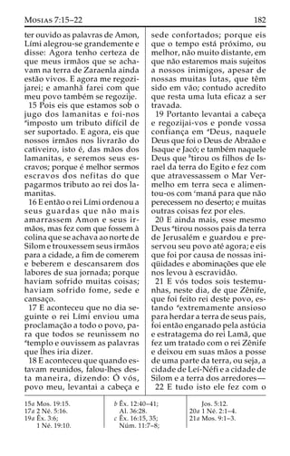 Mosias 7:15–22 182 
ter ouvido as palavras de Amon, 
Lı´mi alegrou-se grandemente e 
disse: Agora tenho certeza de 
que meus irma˜os que se acha-vam 
na terra de Zaraenla ainda 
esta˜o vivos. E agora me regozi-jarei; 
e amanha˜ farei com que 
meu povo tambe´m se regozije. 
15 Pois eis que estamos sob o 
jugo dos lamanitas e foi-nos 
aimposto um tributo difı´cil de 
ser suportado. E agora, eis que 
nossos irma˜os nos livrara˜o do 
cativeiro, isto e´, das ma˜os dos 
lamanitas, e seremos seus es-cravos; 
porque e´ melhor sermos 
escravos dos nefitas do que 
pagarmos tributo ao rei dos la-manitas. 
16 E enta˜o o rei Lı´mi ordenou a 
seus guardas que na˜ o mais 
amarrassem Amon e seus ir-ma 
˜os, mas fez com que fossem a` 
colina que se achava ao norte de 
Silom e trouxessem seus irma˜os 
para a cidade, a fim de comerem 
e beberem e descansarem dos 
labores de sua jornada; porque 
haviam sofrido muitas coisas; 
haviam sofrido fome, sede e 
cansac¸o. 
17 E aconteceu que no dia se-guinte 
o rei Lı´mi enviou uma 
proclamac¸a˜o a todo o povo, pa-ra 
que todos se reunissem no 
atemplo e ouvissem as palavras 
que lhes iria dizer. 
18 E aconteceu que quando es-tavam 
reunidos, falou-lhes des-ta 
maneira, dizendo: O´ 
vo´ s, 
povo meu, levantai a cabec¸a e 
sede confortados; porque eis 
que o tempo esta´ pro´ximo, ou 
melhor, na˜o muito distante, em 
que na˜o estaremos mais sujeitos 
a nossos inimigos, apesar de 
nossas muitas lutas, que teˆm 
sido em va˜ o; contudo acredito 
que resta uma luta eficaz a ser 
travada. 
19 Portanto levantai a cabec¸a 
e regozijai-vos e ponde vossa 
confianc¸a em aDeus, naquele 
Deus que foi o Deus de Abraa˜o e 
Isaque e Jaco´ ; e tambe´m naquele 
Deus que btirou os filhos de Is-rael 
da terra do Egito e fez com 
que atravessassem o Mar Ver-melho 
em terra seca e alimen-tou- 
os com cmana´ para que na˜o 
perecessem no deserto; e muitas 
outras coisas fez por eles. 
20 E ainda mais, esse mesmo 
Deus atirou nossos pais da terra 
de Jerusale´m e guardou e pre-servou 
seu povo ate´ agora; e eis 
que foi por causa de nossas ini-qu 
¨ idades e abominac¸o˜es que ele 
nos levou a` escravida˜o. 
21 E vo´ s todos sois testemu-nhas, 
neste dia, de que Zeˆnife, 
que foi feito rei deste povo, es-tando 
aextremamente ansioso 
para herdar a terra de seus pais, 
foi enta˜o enganado pela astu´ cia 
e estratagema do rei Lama˜ , que 
fez um tratado com o rei Zeˆnife 
e deixou em suas ma˜os a posse 
de uma parte da terra, ou seja, a 
cidade de Leı´-Ne´fi e a cidade de 
Silom e a terra dos arredores— 
22 E tudo isto ele fez com o 
15a Mos. 19:15. 
17a 2 Ne´ . 5:16. 
19a Eˆx. 3:6; 
1 Ne´ . 19:10. 
bEˆ 
x. 12:40–41; 
Al. 36:28. 
c Eˆ 
x. 16:15, 35; 
Nu´ m. 11:7–8; 
Jos. 5:12. 
20a 1 Ne´ . 2:1–4. 
21a Mos. 9:1–3. 
 