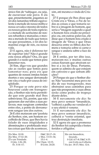 183 Mosias 7:23–32 
u´ nico fim de asubjugar, ou seja, 
de escravizar este povo. E eis 
que, presentemente, pagamos ao 
rei dos lamanitas tributo equiva-lente 
a` metade de nosso milho e 
nossa cevada e mesmo de todos 
os nossos gra˜os de toda espe´cie; 
e a metade do acre´scimo de nos-sos 
rebanhos e manadas; e mes-mo 
a metade de tudo que temos 
ou que possuı´mos, o rei dos la-manitas 
exige de no´ s, ou nossa 
vida. 
23 E agora, na˜o e´ doloroso ter 
de suportar isto? Na˜o e´ grande 
esta nossa aflic¸a˜o? Ora, eis que 
grande e´ a raza˜o que temos para 
lamentar-nos. 
24 Sim, digo-vos que grandes 
sa˜o as razo˜ es que temos para 
lamentar-nos; pois eis que 
quantos de nossos irma˜os foram 
mortos e seu sangue derramado 
em va˜ o; e tudo por causa de ini-qu 
¨ idade. 
25 Porque se este povo na˜o 
houvesse caı´do em transgres-sa 
˜ o, o Senhor na˜o teria permiti-do 
que este grande mal lhes 
sobreviesse. Eis, pore´m, que na˜o 
quiseram dar ouvidos a suas pa-lavras; 
mas surgiram contendas 
entre eles, a ponto de derrama-rem 
sangue uns dos outros. 
26 E eles mataram um aprofeta 
do Senhor; sim, um homem es-colhido 
de Deus, que lhes havia 
falado de suas iniqu¨ idades e 
abominac¸o˜es e profetizado mui-tas 
coisas que ha˜o de acontecer, 
sim, ate´ mesmo a vinda de Cris-to. 
27 E porque ele lhes disse que 
Cristo era o aDeus, o Pai de to-das 
as coisas; e que tomaria so-bre 
si a imagem de homem, que 
seria a bimagem segundo a qual 
o homem fora criado no princı´- 
pio; ou, em outras palavras, ele 
disse que o homem fora criado a` 
imagem de cDeus e que Deus 
desceria entre os filhos dos ho-mens 
e tomaria sobre si carne e 
sangue e andaria sobre a face da 
Terra— 
28 E enta˜ o, por ter dito isso, 
mataram-no; e muitas outras 
coisas fizeram que atraı´ram so-bre 
si a ira de Deus. Portanto, 
quem se admira de que estejam 
em cativeiro e que sofram afli-c 
¸o˜ es? 
29 Porque eis que o Senhor dis-se: 
Na˜o asocorrerei meu povo no 
dia de sua transgressa˜ o, mas 
obstruirei seus caminhos para 
que na˜o prosperem; e suas obras 
sera˜o como pedra de tropec¸o 
diante deles. 
30 E novamente ele diz: Se 
meu povo semear aimundı´cie, 
bcolhera´ a palha no vendaval; e 
o seu efeito e´ veneno. 
31 E novamente ele diz: Se 
meu povo semear imundı´cie, 
colhera´ o avento oriental, que 
traz destruic¸a˜o imediata. 
32 E agora eis que a promessa 
do Senhor foi cumprida e fostes 
feridos e afligidos. 
22a Mos. 10:18. 
26a Mos. 17:12–20. 
27a gee Trindade. 
b Geˆn. 1:26–28; 
E´ 
t. 3:14–17; 
D&C 20:17–18. 
c Mos. 13:33–34; 
15:1–4. 
29a I Sam. 12:15; 
II Croˆ n. 24:20. 
30a gee Imundı´cie, 
Imundo. 
b Ga´ l. 6:7–8; D&C 6:33. 
gee Ceifa ou Colheita. 
31a Jer. 18:17; Mos. 12:6. 
 