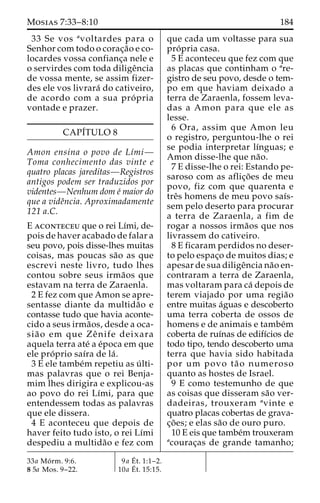 Mosias 7:33–8:10 184 
33 Se vos avoltardes para o 
Senhor com todo o corac¸a˜o e co-locardes 
vossa confianc¸a nele e 
o servirdes com toda diligeˆncia 
de vossa mente, se assim fizer-des 
ele vos livrara´ do cativeiro, 
de acordo com a sua pro´ pria 
vontade e prazer. 
CAPI´TULO 8 
Amon ensina o povo de Lı´mi— 
Toma conhecimento das vinte e 
quatro placas jareditas—Registros 
antigos podem ser traduzidos por 
videntes—Nenhum dom e´ maior do 
que a videˆncia. Aproximadamente 
121 a.C. 
E aconteceu que o rei Lı´mi, de-pois 
de haver acabado de falar a 
seu povo, pois disse-lhes muitas 
coisas, mas poucas sa˜o as que 
escrevi neste livro, tudo lhes 
contou sobre seus irma˜os que 
estavam na terra de Zaraenla. 
2 E fez com que Amon se apre-sentasse 
diante da multida˜o e 
contasse tudo que havia aconte-cido 
a seus irma˜os, desde a oca-sia 
˜ o em que Zeˆ nife deixara 
aquela terra ate´ a e´poca em que 
ele pro´ prio saı´ra de la´ . 
3 E ele tambe´m repetiu as u´ lti-mas 
palavras que o rei Benja-mim 
lhes dirigira e explicou-as 
ao povo do rei Lı´mi, para que 
entendessem todas as palavras 
que ele dissera. 
4 E aconteceu que depois de 
haver feito tudo isto, o rei Lı´mi 
despediu a multida˜o e fez com 
que cada um voltasse para sua 
pro´ pria casa. 
5 E aconteceu que fez com que 
as placas que continham o are-gistro 
de seu povo, desde o tem-po 
em que haviam deixado a 
terra de Zaraenla, fossem leva-das 
a Amon para que ele as 
lesse. 
6 Ora, assim que Amon leu 
o registro, perguntou-lhe o rei 
se podia interpretar lı´nguas; e 
Amon disse-lhe que na˜o. 
7 E disse-lhe o rei: Estando pe-saroso 
com as aflic¸o˜es de meu 
povo, fiz com que quarenta e 
treˆs homens de meu povo saı´s-sem 
pelo deserto para procurar 
a terra de Zaraenla, a fim de 
rogar a nossos irma˜os que nos 
livrassem do cativeiro. 
8 E ficaram perdidos no deser-to 
pelo espac¸o de muitos dias; e 
apesar de sua diligeˆncia na˜o en-contraram 
a terra de Zaraenla, 
mas voltaram para ca´ depois de 
terem viajado por uma regia˜o 
entre muitas a´guas e descoberto 
uma terra coberta de ossos de 
homens e de animais e tambe´m 
coberta de ruı´nas de edifı´cios de 
todo tipo, tendo descoberto uma 
terra que havia sido habitada 
por um povo ta˜ o numeroso 
quanto as hostes de Israel. 
9 E como testemunho de que 
as coisas que disseram sa˜o ver-dadeiras, 
trouxeram avinte e 
quatro placas cobertas de grava-c 
¸o˜ es; e elas sa˜o de ouro puro. 
10 E eis que tambe´mtrouxeram 
acourac¸as de grande tamanho; 
33a Mo´ rm. 9:6. 
8 5a Mos. 9–22. 
9a E´ 
t. 1:1–2. 
10a E´ 
t. 15:15. 
 