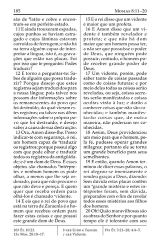 185 Mosias 8:11–20 
sa˜o de blata˜o e cobre e encon-tram- 
se em perfeito estado. 
11 E ainda trouxeram espadas, 
cujos punhos se haviam estra-gado 
e cujas laˆminas estavam 
corroı´das de ferrugem; e na˜o ha´ 
na terra algue´m capaz de inter-pretar 
a lı´ngua, isto e´, as grava-c 
¸o˜ es que esta˜o nas placas. Foi 
por isso que te perguntei: Podes 
traduzir? 
12 E torno a perguntar-te: Sa-bes 
de algue´mque possa tradu-zir? 
Porque desejo que estes 
registros sejam traduzidos para 
a nossa lı´ngua; pois talvez nos 
possam dar informac¸o˜ es sobre 
os remanescentes do povo que 
foi destruı´do, do qual vieram es-tes 
registros; ou talvez nos deˆem 
informac¸o˜es sobre o pro´prio po-vo 
que foi destruı´do; e desejo 
saber a causa de sua destruic¸a˜o. 
13 Ora, Amon disse-lhe: Posso 
indicar-te com seguranc¸a, o´ rei, 
um homem capaz de atraduzir 
os registros; porque possui algo 
com que pode olhar e traduzir 
todos os registros da antigu¨ ida-de; 
e e´ um dom de Deus. E esses 
objetos sa˜o chamados binte´rpre-tes 
e nenhum homem os pode 
olhar, a menos que lhe seja or-denado, 
para que na˜o procure o 
que na˜o deve e perec¸a. E quem 
quer que receba ordem para 
olha´ -los e´ chamado cvidente. 
14 E eis que o rei do povo que 
esta´ na terra de Zaraenla e´ o ho-mem 
que recebeu ordem para 
fazer estas coisas e que possui 
este grande dom de Deus. 
15 E o rei disse que um vidente 
e´ maior que um profeta. 
16 E Amon disse que um vi-dente 
e´ tambe´m revelador e 
profeta; e que na˜ o ha´ dom 
maior que um homem possa ter, 
a na˜o ser que possuı´sse o poder 
de Deus, que ningue´m pode 
possuir; contudo, o homem po-de 
receber grande poder de 
Deus. 
17 Um vidente, pore´m, pode 
saber tanto de coisas passadas 
como de coisas futuras; e por 
meio deles todas as coisas sera˜o 
reveladas, ou seja, coisas secre-tas 
sera˜o manifestadas e coisas 
ocultas vira˜o a` luz; e dara˜o a 
conhecer coisas que na˜o sa˜o co-nhecidas; 
e tambe´m manifes-tara 
˜ o coisas que, de outra 
maneira, na˜o poderiam ser co-nhecidas. 
18 Assim, Deus providenciou 
um meio para que o homem, pe-la 
fe´ , pudesse operar grandes 
milagres; portanto ele se torna 
um grande benefı´cio para seus 
semelhantes. 
19 E enta˜ o, quando Amon ter-minou 
de dizer essas palavras, o 
rei alegrou-se imensamente e 
rendeu grac¸as a Deus, dizendo: 
Sem du´ vida estas placas conteˆm 
um agrande miste´rio e estes in-te 
´rpretes foram, sem du´ vida, 
preparados com o fim de revelar 
todos esses miste´rios aos filhos 
dos homens. 
20 Oh! Qua˜o maravilhosas sa˜o 
as obras do Senhor e por quanto 
tempo ele e´ tolerante com seu 
10bE´t. 10:23. 
13a Mos. 28:10–17. 
b gee Urim e Tumim. 
c gee Vidente. 
19a E´ 
t. 3:21–28; 4:4–5. 
 