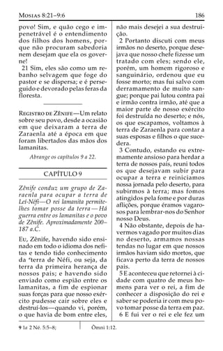 Mosias 8:21–9:6 186 
povo! Sim, e qua˜o cego e im-penetra 
´ vel e´ o entendimento 
dos filhos dos homens, por-que 
na˜o procuram sabedoria 
nem desejam que ela os gover-ne! 
21 Sim, eles sa˜o como um re-banho 
selvagem que foge do 
pastor e se dispersa; e e´ perse-guido 
e devorado pelas feras da 
floresta. 
Registro de Zeˆnife—Um relato 
sobre seu povo, desde a ocasia˜o 
em que deixaram a terra de 
Zaraenla ate´ a e´poca em que 
foram libertados das ma˜os dos 
lamanitas. 
Abrange os capı´tulos 9 a 22. 
CAPI´TULO 9 
Zeˆnife conduz um grupo de Za-raenla 
para ocupar a terra de 
Leı´-Ne´fi—O rei lamanita permite-lhes 
tomar posse da terra—Ha´ 
guerra entre os lamanitas e o povo 
de Zeˆnife. Aproximadamente 200– 
187 a.C. 
Eu, Zeˆnife, havendo sido ensi-nado 
em todo o idioma dos nefi-tas 
e tendo tido conhecimento 
da aterra de Ne´ fi, ou seja, da 
terra da primeira heranc¸a de 
nossos pais; e havendo sido 
enviado como espia˜o entre os 
lamanitas, a fim de espionar 
suas forc¸as para que nosso exe´r-cito 
pudesse cair sobre eles e 
destruı´-los—quando vi, pore´m, 
o que havia de bom entre eles, 
na˜o mais desejei a sua destrui-c 
¸a˜o. 
2 Portanto discuti com meus 
irma˜os no deserto, porque dese-java 
que nosso chefe fizesse um 
tratado com eles; sendo ele, 
pore´m, um homem rigoroso e 
sanguina´ rio, ordenou que eu 
fosse morto; mas fui salvo com 
derramamento de muito san-gue; 
porque pai lutou contra pai 
e irma˜o contra irma˜ o, ate´ que a 
maior parte de nosso exe´rcito 
foi destruı´da no deserto; e no´ s, 
os que escapamos, voltamos a` 
terra de Zaraenla para contar a 
suas esposas e filhos o que suce-dera. 
3 Contudo, estando eu extre-mamente 
ansioso para herdar a 
terra de nossos pais, reuni todos 
os que desejavam subir para 
ocupar a terra e reiniciamos 
nossa jornada pelo deserto, para 
subirmos a` terra; mas fomos 
atingidos pela fome e por duras 
aflic¸o˜ es, porque e´ramos vagaro-sos 
para lembrar-nos do Senhor 
nosso Deus. 
4 Na˜o obstante, depois de ha-vermos 
vagado por muitos dias 
no deserto, armamos nossas 
tendas no lugar em que nossos 
irma˜os haviam sido mortos, que 
ficava perto da terra de nossos 
pais. 
5 E aconteceu que retornei a` ci-dade 
com quatro de meus ho-mens 
para ver o rei, a fim de 
conhecer a disposic¸a˜o do rei e 
saber se poderia ir com meu po-vo 
tomar posse da terra em paz. 
6 E fui ver o rei e ele fez um 
9 1a 2 Ne´ . 5:5–8; Oˆ 
mni 1:12. 
 