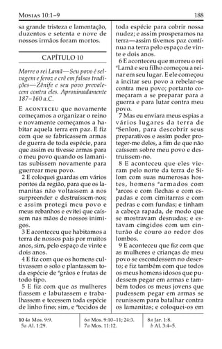 Mosias 10:1–9 188 
sa grande tristeza e lamentac¸a˜o, 
duzentos e setenta e nove de 
nossos irma˜os foram mortos. 
CAPI´TULO 10 
Morre o rei Lama˜—Seu povo e´ sel-vagem 
e feroz e creˆ em falsas tradi-c 
¸o˜es—Zeˆnife e seu povo prevale-cem 
contra eles. Aproximadamente 
187–160 a.C. 
E aconteceu que novamente 
comec¸amos a organizar o reino 
e novamente comec¸amos a ha-bitar 
aquela terra em paz. E fiz 
com que se fabricassem armas 
de guerra de toda espe´cie, para 
que assim eu tivesse armas para 
o meu povo quando os lamani-tas 
subissem novamente para 
guerrear meu povo. 
2 E coloquei guardas em va´rios 
pontos da regia˜o, para que os la-manitas 
na˜o voltassem a nos 
surpreender e destruı´ssem-nos; 
e assim protegi meu povo e 
meus rebanhos e evitei que caı´s-sem 
nas ma˜os de nossos inimi-gos. 
3 E aconteceu que habitamos a 
terra de nossos pais por muitos 
anos, sim, pelo espac¸o de vinte e 
dois anos. 
4 E fiz com que os homens cul-tivassem 
o solo e plantassem to-da 
espe´cie de agra˜os e frutas de 
todo tipo. 
5 E fiz com que as mulheres 
fiassem e labutassem e traba-lhassem 
e tecessem toda espe´cie 
de linho fino; sim, e atecidos de 
toda espe´cie para cobrir nossa 
nudez; e assim prosperamos na 
terra—assim tivemos paz contı´- 
nua na terra pelo espac¸o de vin-te 
e dois anos. 
6 E aconteceu que morreu o rei 
aLama˜ e seu filho comec¸ou a rei-nar 
em seu lugar. E ele comec¸ou 
a incitar seu povo a rebelar-se 
contra meu povo; portanto co-mec 
¸aram a se preparar para a 
guerra e para lutar contra meu 
povo. 
7 Mas eu enviara meus espias a 
va´ rios lugares da terra de 
aSenlon, para descobrir seus 
preparativos e assim poder pro-teger- 
me deles, a fim de que na˜o 
caı´ssem sobre meu povo e des-truı 
´ssem-no. 
8 E aconteceu que eles vie-ram 
pelo norte da terra de Si-lom 
com suas numerosas hos-tes, 
homens aarmados com 
barcos e com flechas e com es-padas 
e com cimitarras e com 
pedras e com fundas; e tinham 
a cabec¸a rapada, de modo que 
se mostravam desnudas; e es-tavam 
cingidos com um cin-tura 
˜o de couro ao redor dos 
lombos. 
9 E aconteceu que fiz com que 
as mulheres e crianc¸as de meu 
povo se escondessem no deser-to; 
e fiz tambe´m com que todos 
os meus homens idosos que pu-dessem 
pegar em armas e tam-be 
´m todos os meus jovens que 
pudessem pegar em armas se 
reunissem para batalhar contra 
os lamanitas; e coloquei-os em 
10 4a Mos. 9:9. 
5a Al. 1:29. 
6a Mos. 9:10–11; 24:3. 
7a Mos. 11:12. 
8a Jar. 1:8. 
b Al. 3:4–5. 
 