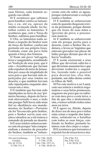 189 Mosias 10:10–20 
suas fileiras, cada homem se-gundo 
sua idade. 
10 E aconteceu que subimos 
para batalhar contra os lamani-tas; 
e eu, ate´ eu, apesar da 
minha avanc¸ada idade, fui ba-talhar 
contra os lamanitas. E 
aconteceu que, com a aforc¸a do 
Senhor, subimos para batalhar. 
11 Ora, os lamanitas nada sa-biam 
a respeito do Senhor nem 
da forc¸a do Senhor; confiavam 
portanto em sua pro´ pria forc¸a. 
Contudo, eram um povo forte 
quanto a` forc¸a dos homens. 
12 Eram um povo aselvagem, 
feroz e sanguina´rio, acreditando 
na btradic¸a˜o de seus pais, que e´ 
esta—Acreditavam que haviam 
sido expulsos da terra de Jerusa-le 
´m por causa da iniqu¨ idade de 
seus pais e que haviam sido in-justic 
¸ados por seus irma˜os no 
deserto; e que tambe´m haviam 
sido injustic¸ados enquanto atra-vessavam 
o mar; 
13 E tambe´m que haviam sido 
injustic¸ados na terra de sua apri-meira 
heranc¸a, depois de have-rem 
atravessado o mar; e tudo 
isto porque Ne´fi havia sido mais 
fiel na obedieˆncia aos manda-mentos 
do Senhor—Portanto 
ele foi bfavorecido pelo Senhor, 
pois o Senhor ouviu suas ora-c 
¸o˜ es e atendeu-as; e ele tomou o 
comando da jornada no deserto. 
14 E seus irma˜os enfureceram-se 
com ele porque ana˜o compre-endiam 
a maneira de proceder 
do Senhor; tambe´m se benfure-ceram 
com ele sobre as a´guas, 
porque endureceram o corac¸a˜o 
contra o Senhor. 
15 E tambe´m se enfureceram 
com ele quando chegaram a` ter-ra 
da promissa˜o, porque diziam 
que ele tirara de suas ma˜os o 
agoverno do povo; e procura-ram 
mata´ -lo. 
16 E tambe´m se enfureceram 
com ele porque partiu para o 
deserto, como o Senhor lhe or-denara, 
e levou os aregistros que 
estavam gravados nas placas de 
lata˜ o; porque diziam que ele os 
havia broubado. 
17 E assim ensinaram a seus 
filhos que deveriam odia´ -los e 
que deveriam assassina´-los e que 
deveriam rouba´ -los e saquea´ - 
los, fazendo todo o possı´vel 
para destruı´-los; eles teˆm, 
portanto, um o´dio eterno contra 
os filhos de Ne´fi. 
18 Por este motivo o rei Lama˜ , 
com sua astu´ cia e malı´cia enga-nadora 
e suas belas promessas, 
enganou-me para que eu subis-se 
com meu povo a esta terra, a 
fim de que eles o destruı´ssem; 
sim, e temos sofrido todos estes 
anos na terra. 
19 E agora eu, Zeˆnife, depois 
de dizer aos de meu povo todas 
estas coisas a respeito dos lama-nitas, 
estimulei-os a batalhar 
com todas as suas forc¸as, con-fiando 
no Senhor; portanto lu-tamos 
com eles corpo a corpo. 
20 E aconteceu que tornamos a 
expulsa´ -los de nossa terra e ma- 
10a gee Confianc¸a, 
Confiar. 
12a Al. 17:14. 
b 2 Ne´ . 5:1–3. 
13a 1 Ne´ . 18:23. 
b 1 Ne´ . 17:35. 
14a 1 Ne´ . 15:7–11. 
b 1 Ne´ . 18:10–11. 
15a 2 Ne´ . 5:3. 
16a 2 Ne´ . 5:12. 
b Al. 20:10, 13. 
 