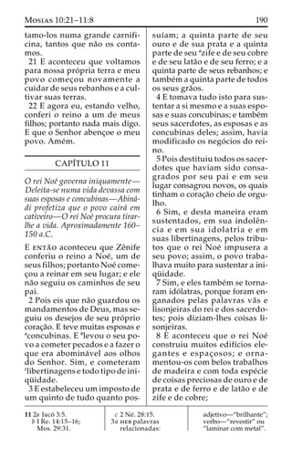 Mosias 10:21–11:8 190 
tamo-los numa grande carnifi-cina, 
tantos que na˜o os conta-mos. 
21 E aconteceu que voltamos 
para nossa pro´ pria terra e meu 
povo comec¸ou novamente a 
cuidar de seus rebanhos e a cul-tivar 
suas terras. 
22 E agora eu, estando velho, 
conferi o reino a um de meus 
filhos; portanto nada mais digo. 
E que o Senhor abenc¸oe o meu 
povo. Ame´m. 
CAPI´TULO 11 
O rei Noe´ governa iniquamente— 
Deleita-se numa vida devassa com 
suas esposas e concubinas—Abina´- 
di profetiza que o povo caira´ em 
cativeiro—O rei Noe´ procura tirar-lhe 
a vida. Aproximadamente 160– 
150 a.C. 
E enta˜ o aconteceu que Zeˆnife 
conferiu o reino a Noe´, um de 
seus filhos; portanto Noe´ come-c 
¸ou a reinar em seu lugar; e ele 
na˜o seguiu os caminhos de seu 
pai. 
2 Pois eis que na˜o guardou os 
mandamentos de Deus, mas se-guiu 
os desejos de seu pro´ prio 
corac¸a˜o. E teve muitas esposas e 
aconcubinas. E blevou o seu po-vo 
a cometer pecados e a fazer o 
que era abomina´vel aos olhos 
do Senhor. Sim, e cometeram 
clibertinagens e todo tipo de ini-qu 
¨ idade. 
3 E estabeleceu um imposto de 
um quinto de tudo quanto pos-suı 
´am; a quinta parte de seu 
ouro e de sua prata e a quinta 
parte de seu azife e de seu cobre 
e de seu lata˜o e de seu ferro; e a 
quinta parte de seus rebanhos; e 
tambe´ma quinta parte de todos 
os seus gra˜os. 
4 E tomava tudo isto para sus-tentar 
a si mesmo e a suas espo-sas 
e suas concubinas; e tambe´m 
seus sacerdotes, as esposas e as 
concubinas deles; assim, havia 
modificado os nego´ cios do rei-no. 
5 Pois destituiu todos os sacer-dotes 
que haviam sido consa-grados 
por seu pai e em seu 
lugar consagrou novos, os quais 
tinham o corac¸a˜o cheio de orgu-lho. 
6 Sim, e desta maneira eram 
sustentados, em sua indoleˆn-cia 
e em sua idolatria e em 
suas libertinagens, pelos tribu-tos 
que o rei Noe´ impusera a 
seu povo; assim, o povo traba-lhava 
muito para sustentar a ini-qu 
¨ idade. 
7 Sim, e eles tambe´m se torna-ram 
ido´ latras, porque foram en-ganados 
pelas palavras va˜ s e 
lisonjeiras do rei e dos sacerdo-tes; 
pois diziam-lhes coisas li-sonjeiras. 
8 E aconteceu que o rei Noe´ 
construiu muitos edifı´cios ele-gantes 
e espac¸ osos; e orna-mentou- 
os com belos trabalhos 
de madeira e com toda espe´cie 
de coisas preciosas de ouro e de 
prata e de ferro e de lata˜o e de 
zife e de cobre; 
11 2a Jaco´ 3:5. 
b I Re. 14:15–16; 
Mos. 29:31. 
c 2 Ne´ . 28:15. 
3a heb palavras 
relacionadas: 
adjetivo—“brilhante”; 
verbo—“revestir” ou 
“laminar com metal”. 
 