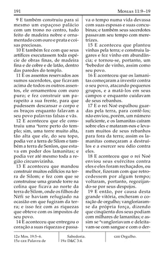 191 Mosias 11:9–19 
9 E tambe´m construiu para si 
mesmo um espac¸oso pala´ cio 
com um trono no centro, tudo 
feito de madeira nobre e orna-mentado 
com ouro e prata e coi-sas 
preciosas. 
10 E tambe´m fez com que seus 
artı´fices executassem toda espe´- 
cie de obras finas, de madeira 
fina e de cobre e de lata˜o, dentro 
das paredes do templo. 
11 E os assentos reservados aos 
sumos sacerdotes, que ficavam 
acima de todos os outros assen-tos, 
ele ornamentou com ouro 
puro; e fez construir um pa-rapeito 
a sua frente, para que 
pudessem descansar o corpo e 
os brac¸os enquanto falavam a 
seu povo palavras falsas e va˜s. 
12 E aconteceu que ele cons-truiu 
uma atorre perto do tem-plo; 
sim, uma torre muito alta, 
ta˜o alta que ele, do seu topo, 
podia ver a terra de Silom e tam-be 
´ma terra de Senlon, que esta-va 
em poder dos lamanitas; e 
podia ver ate´ mesmo toda a re-gia 
˜o circunvizinha. 
13 E aconteceu que mandou 
construir muitos edifı´cios na ter-ra 
de Silom; e fez com que se 
construı´sse uma grande torre na 
colina que ficava ao norte da 
terra de Silom, onde os filhos de 
Ne´ fi se haviam refugiado na 
ocasia˜o em que fugiram da ter-ra; 
e isso fez com as riquezas 
que obteve com os impostos de 
seu povo. 
14 E aconteceu que entregou o 
corac¸a˜o a suas riquezas e passa-va 
o tempo numa vida devassa 
com suas esposas e suas concu-binas; 
e tambe´m seus sacerdotes 
passavam seu tempo com mere-trizes. 
15 E aconteceu que plantou 
vinhas pela terra; e construiu la-gares 
e fez vinho em abundaˆn-cia; 
e tornou-se, portanto, um 
abebedor de vinho, assim como 
seu povo. 
16 E aconteceu que os lamani-tas 
comec¸aram a investir contra 
o seu povo, atacando pequenos 
grupos, e a mata´ -los em seus 
campos e enquanto cuidavam 
de seus rebanhos. 
17 E o rei Noe´ espalhou guar-das 
pela terra, para conteˆ -los; 
na˜o enviou, pore´m, umnu´ mero 
suficiente, e os lamanitas caı´ram 
sobre eles e mataram-nos e leva-ram 
muitos de seus rebanhos 
para fora da terra; assim os la-manitas 
comec¸aram a destruı´- 
los e a exercer seu o´ dio contra 
eles. 
18 E aconteceu que o rei Noe´ 
enviou seus exe´ rcitos contra 
eles e eles foram rechac¸ados, ou 
melhor, fizeram com que retro-cedessem 
por algum tempo; 
voltaram, portanto, regozijan-do- 
se por seus despojos. 
19 E enta˜ o, por causa desta 
grande vito´ ria, encheram o co-rac 
¸a˜o de orgulho; vangloriaram-se 
da pro´ pria forc¸ a, dizendo 
que cinqu¨ enta dos seus podiam 
com milhares de lamanitas; e as-sim 
se avangloriavam e deleita-vam- 
se com sangue e com o der- 
12a Mos. 19:5–6. 
15a gee Palavra de 
Sabedoria. 
19a D&C 3:4. 
gee Orgulho. 
 
