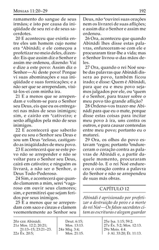 Mosias 11:20–29 192 
ramamento do sangue de seus 
irma˜os; e isto por causa da ini-qu 
¨ idade de seu rei e de seus sa-cerdotes. 
20 E aconteceu que existia en-tre 
eles um homem cujo nome 
era aAbina´ di; e ele comec¸ou a 
profetizar no meio deles, dizen-do: 
Eis que assim diz o Senhor e 
assim me ordenou, dizendo: Vai 
e dize a este povo: Assim diz o 
Senhor—Ai deste povo! Porque 
vi suas abominac¸o˜ es e sua ini-qu 
¨ idade e suas fornicac¸o˜es; e a 
na˜o ser que se arrependam, visi-ta 
´ -los-ei com minha ira. 
21 E a menos que se arrepen-dam 
e voltem-se para o Senhor 
seu Deus, eis que eu os entrega-rei 
nas ma˜os de seus inimigos; 
sim, e caira˜o em acativeiro; e 
sera˜o afligidos pela ma˜o de seus 
inimigos. 
22 E acontecera´ que sabera˜o 
que eu sou o Senhor seu Deus e 
sou um Deus azeloso, castigan-do 
as iniqu¨ idades de meu povo. 
23 E acontecera´ que se este po-vo 
na˜o se arrepender e na˜o se 
voltar para o Senhor seu Deus, 
caira´ em cativeiro; e ningue´m os 
livrara´, a na˜o ser o Senhor, o 
Deus Todo-Poderoso. 
24 Sim, e acontecera´ que quan-do 
clamarem a mim, serei avaga-roso 
em ouvir seus clamores; 
sim, e permitirei que sejam feri-dos 
por seus inimigos. 
25 E a menos que se arrepen-dam 
com saco e cinzas e clamem 
veementemente ao Senhor seu 
Deus, na˜o aouvirei suas orac¸o˜es 
nem os livrarei de suas aflic¸o˜ es; 
e assim diz o Senhor e assim me 
ordenou. 
26 Ora, aconteceu que quando 
Abina´di lhes disse estas pala-vras, 
enfureceram-se com ele e 
procuraram tirar-lhe a vida; mas 
o Senhor livrou-o das ma˜os de-les. 
27 Ora, quando o rei Noe´ sou-be 
das palavras que Abina´di dis-sera 
ao povo, tambe´m ficou 
irado; e disse: Quem e´ Abina´ di, 
para que eu e meu povo seja-mos 
julgados por ele, ou aquem 
e´ o Senhor, para trazer sobre o 
meu povo ta˜o grande aflic¸a˜o? 
28 Ordeno-vos trazer-me Abi-na 
´di para que eu o mate, porque 
disse estas coisas para incitar 
meu povo a` ira, uns contra os 
outros, e para causar contendas 
entre meu povo; portanto eu o 
matarei. 
29 Ora, os olhos do povo es-tavam 
acegos; portanto bendure-ceram 
o corac¸a˜o contra as pala-vras 
de Abina´di e, a partir da-quele 
momento, procuraram 
prendeˆ-lo. E o rei Noe´ endure-ceu 
o corac¸a˜o contra a palavra 
do Senhor e na˜o se arrependeu 
de suas ma´s obras. 
CAPI´TULO 12 
Abina´di e´ aprisionado por profeti-zar 
a destruic¸a˜o do povo e a morte 
do rei Noe´—Os falsos sacerdotes ci-tam 
as escrituras e alegam guardar 
20a gee Abina´ di. 
21a Mos. 12:2; 20:21; 
21:13–15; 23:21–23. 
22a Eˆ 
x. 20:5; 
Deut. 6:15; 
Mos. 13:13. 
24a Miq. 3:4; 
Mos. 21:15. 
25a Isa. 1:15; 59:2. 
27a Eˆ 
x. 5:2; Mos. 12:13. 
29a Mois. 4:4. 
b Al. 33:20;E´ 
t. 11:13. 
 