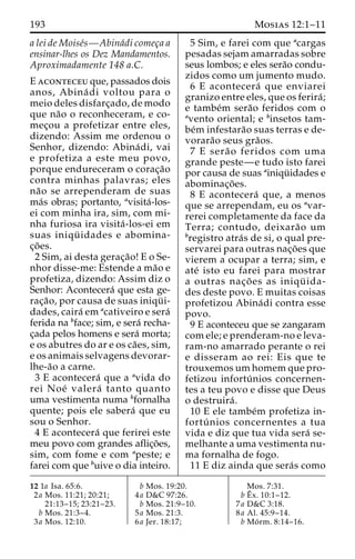 193 Mosias 12:1–11 
a lei de Moise´s—Abina´di comec¸a a 
ensinar-lhes os Dez Mandamentos. 
Aproximadamente 148 a.C. 
E aconteceu que, passados dois 
anos, Abina´ di voltou para o 
meio deles disfarc¸ado, de modo 
que na˜o o reconheceram, e co-mec 
¸ou a profetizar entre eles, 
dizendo: Assim me ordenou o 
Senhor, dizendo: Abina´ di, vai 
e profetiza a este meu povo, 
porque endureceram o corac¸a˜o 
contra minhas palavras; eles 
na˜o se arrependeram de suas 
ma´s obras; portanto, avisita´-los-ei 
com minha ira, sim, com mi-nha 
furiosa ira visita´ -los-ei em 
suas iniqu¨ idades e abomina-c 
¸o˜ es. 
2 Sim, ai desta gerac¸a˜o! E o Se-nhor 
disse-me: Estende a ma˜o e 
profetiza, dizendo: Assim diz o 
Senhor: Acontecera´ que esta ge-rac 
¸a˜ o, por causa de suas iniqu¨ i-dades, 
caira´ emacativeiro e sera´ 
ferida na bface; sim, e sera´ recha-c 
¸ada pelos homens e sera´ morta; 
e os abutres do ar e os ca˜ es, sim, 
e os animais selvagens devorar-lhe- 
a˜o a carne. 
3 E acontecera´ que a avida do 
rei Noe´ valera´ tanto quanto 
uma vestimenta numa bfornalha 
quente; pois ele sabera´ que eu 
sou o Senhor. 
4 E acontecera´ que ferirei este 
meu povo com grandes aflic¸o˜ es, 
sim, com fome e com apeste; e 
farei com que buive o dia inteiro. 
5 Sim, e farei com que acargas 
pesadas sejam amarradas sobre 
seus lombos; e eles sera˜o condu-zidos 
como um jumento mudo. 
6 E acontecera´ que enviarei 
granizo entre eles, que os ferira´ ; 
e tambe´m sera˜o feridos com o 
avento oriental; e binsetos tam-be 
´minfestara˜o suas terras e de-vorara 
˜o seus gra˜os. 
7 E sera˜ o feridos com uma 
grande peste—e tudo isto farei 
por causa de suas ainiqu¨ idades e 
abominac¸o˜ es. 
8 E acontecera´ que, a menos 
que se arrependam, eu os avar-rerei 
completamente da face da 
Terra; contudo, deixara˜o um 
bregistro atra´s de si, o qual pre-servarei 
para outras nac¸o˜ es que 
vierem a ocupar a terra; sim, e 
ate´ isto eu farei para mostrar 
a outras nac¸o˜ es as iniqu¨ ida-des 
deste povo. E muitas coisas 
profetizou Abina´di contra esse 
povo. 
9 E aconteceu que se zangaram 
com ele; e prenderam-no e leva-ram- 
no amarrado perante o rei 
e disseram ao rei: Eis que te 
trouxemosumhomem que pro-fetizou 
infortu´ nios concernen-tes 
a teu povo e disse que Deus 
o destruira´ . 
10 E ele tambe´m profetiza in-fortu 
´ nios concernentes a tua 
vida e diz que tua vida sera´ se-melhante 
a uma vestimenta nu-ma 
fornalha de fogo. 
11 E diz ainda que sera´s como 
12 1a Isa. 65:6. 
2a Mos. 11:21; 20:21; 
21:13–15; 23:21–23. 
b Mos. 21:3–4. 
3a Mos. 12:10. 
b Mos. 19:20. 
4a D&C 97:26. 
b Mos. 21:9–10. 
5a Mos. 21:3. 
6a Jer. 18:17; 
Mos. 7:31. 
bEˆ 
x. 10:1–12. 
7a D&C 3:18. 
8a Al. 45:9–14. 
b Mo´ rm. 8:14–16. 
 