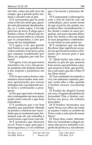 Mosias 12:12–25 194 
um talo, como um talo seco do 
campo, que e´ pisado pelos ani-mais 
e calcado com os pe´s. 
12 E acrescentou que tu sera´s 
como a flor do cardo que, quan-do 
esta´ plenamente desabrocha-da, 
se o vento sopra, e´ levada 
pela face da terra. E alega que o 
Senhor o disse. E afirma que tu-do 
isso recaira´ sobre ti, a menos 
que te arrependas; e isto por 
causa de tua iniqu¨ idade. 
13 E agora, o´ rei, que grande 
mal fizeste ou que grandes pe-cados 
cometeu o teu povo, para 
que sejamos condenados por 
Deus ou julgados por este ho-mem? 
14 E agora, o´ rei, eis que somos 
inocentes e tu, o´ rei, na˜o pecas-te; 
portanto este homem mentiu 
a teu respeito e profetizou em 
va˜o. 
15 E eis que somos fortes e na˜o 
seremos escravizados nem sere-mos 
aprisionados por nossos 
inimigos; sim, e prosperaste nes-ta 
terra e continuara´ s a pros-perar. 
16 Eis que aqui esta´ o homem; 
no´ s o entregamos em tuas ma˜os; 
podes fazer com ele o que bem 
entenderes. 
17 E aconteceu que o rei Noe´ 
mandou que pusessem Abina´di 
na prisa˜ o; e ordenou aos asacer-dotes 
que se reunissem para for-marem 
com ele um conselho e 
resolverem o que fazer com ele. 
18 E aconteceu que disseram 
ao rei: Traze-o aqui, para que o 
interroguemos; e o rei ordenou 
que o levassem a` presenc¸a de-les. 
19 E comec¸aram a interroga´-lo, 
com o fim de fazeˆ -lo cair em 
contradic¸a˜ o, para assim terem 
de que acusa´-lo; ele, pore´m, res-pondeu- 
lhes arrojadamente e 
fez frente a todas as suas per-guntas, 
sim para espanto deles; 
pois afez frente a eles em todas 
as suas perguntas e confundiu-os 
em todas as suas palavras. 
20 E aconteceu que um deles 
lhe disse: Que significam as pa-lavras 
que foram escritas e ensi-nadas 
por nossos pais e que 
dizem: 
21 aQua˜o belos sa˜o sobre os 
montes os pe´s do que anuncia 
boas novas, que proclama a paz, 
que anuncia o bem, que procla-ma 
a salvac¸a˜ o; que diz a Sia˜o:O 
teu Deus reina! 
22 Tuas sentinelas levantara˜o a 
voz; em unı´ssono cantara˜o; por-que 
vera˜o olho a olho quando 
o Senhor trouxer novamente 
Sia˜o; 
23 Exultai de alegria! Cantai 
em coro, o´ lugares desolados de 
Jerusale´m! Pois o Senhor con-fortou 
seu povo, ele redimiu 
Jerusale´m; 
24 O Senhor desnudou seu 
santo abrac¸o aos olhos de todas 
as nac¸o˜ es e todos os confins da 
Terra vera˜o a salvac¸a˜o de nosso 
Deus? 
25 Disse-lhes enta˜o Abina´ di: 
Sois vo´s asacerdotes e alegais en-sinar 
este povo e entender o es-pı 
´rito de profecia e, na˜o obstan- 
17a Mos. 11:11. 
19a D&C 100:5–6. 
21a Isa. 52:7–10; 
Naum 1:15. 
24a 1 Ne´ . 22:11. 
25a Mos. 11:5. 
 