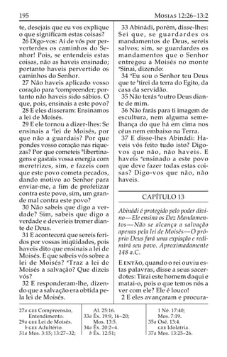 195 Mosias 12:26–13:2 
te, desejais que eu vos explique 
o que significam estas coisas? 
26 Digo-vos: Ai de vo´ s por per-verterdes 
os caminhos do Se-nhor! 
Pois, se entendeis estas 
coisas, na˜o as haveis ensinado; 
portanto haveis pervertido os 
caminhos do Senhor. 
27 Na˜o haveis aplicado vosso 
corac¸a˜o para acompreender; por-tanto 
na˜o haveis sido sa´bios. O 
que, pois, ensinais a este povo? 
28 E eles disseram: Ensinamos 
a lei de Moise´s. 
29 E ele tornou a dizer-lhes: Se 
ensinais a alei de Moise´ s, por 
que na˜o a guardais? Por que 
pondes vosso corac¸a˜o nas rique-zas? 
Por que cometeis blibertina-gens 
e gastais vossa energia com 
meretrizes, sim, e fazeis com 
que este povo cometa pecados, 
dando motivo ao Senhor para 
enviar-me, a fim de profetizar 
contra este povo, sim, um gran-de 
mal contra este povo? 
30 Na˜o sabeis que digo a ver-dade? 
Sim, sabeis que digo a 
verdade e deverı´eis tremer dian-te 
de Deus. 
31 E acontecera´ que sereis feri-dos 
por vossas iniqu¨ idades, pois 
haveis dito que ensinais a lei de 
Moise´s. E que sabeis vo´ s sobre a 
lei de Moise´ s? aTraz a lei de 
Moise´s a salvac¸a˜o? Que dizeis 
vo´ s? 
32 E responderam-lhe, dizen-do 
que a salvac¸a˜o era obtida pe-la 
lei de Moise´s. 
33 Abina´ di, pore´m, disse-lhes: 
Sei que, se guardardes os 
mandamentos de Deus, sereis 
salvos; sim, se guardardes os 
mandamentos que o Senhor 
entregou a Moise´ s no monte 
aSinai, dizendo: 
34 aEu sou o Senhor teu Deus 
que te btirei da terra do Egito, da 
casa da servida˜o. 
35 Na˜o tera´s aoutro Deus dian-te 
de mim. 
36 Na˜o fara´s para ti imagem de 
escultura, nem alguma seme-lhanc 
¸a do que ha´ em cima nos 
ce´us nem embaixo na Terra. 
37 E disse-lhes Abina´ di: Ha-veis 
vo´ s feito tudo isto? Digo-vos 
que na˜ o, na˜ o haveis. E 
haveis aensinado a este povo 
que deve fazer todas estas coi-sas? 
Digo-vos que na˜ o, na˜ o 
haveis. 
CAPI´TULO 13 
Abina´di e´ protegido pelo poder divi-no— 
Ele ensina os Dez Mandamen-tos— 
Na˜o se alcanc¸a a salvac¸a˜o 
apenas pela lei de Moise´s—O pro´- 
prio Deus fara´ uma expiac¸a˜o e redi-mira 
´ seu povo. Aproximadamente 
148 a.C. 
E enta˜ o, quando o rei ouviu es-tas 
palavras, disse a seus sacer-dotes: 
Tirai este homem daqui e 
matai-o, pois o que temos no´ s a 
ver com ele? Ele e´ louco! 
2 E eles avanc¸aram e procura- 
27a gee Compreensa˜o, 
Entendimento. 
29a gee Lei de Moise´s. 
b gee Adulte´ rio. 
31a Mos. 3:15; 13:27–32; 
Al. 25:16. 
33a Eˆ 
x. 19:9, 16–20; 
Mos. 13:5. 
34a Eˆ 
x. 20:2–4. 
bEˆ 
x. 12:51; 
1 Ne´ . 17:40; 
Mos. 7:19. 
35a Ose´ . 13:4. 
gee Idolatria. 
37a Mos. 13:25–26. 
 