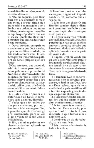 Mosias 13:3–17 196 
ram deitar-lhe as ma˜os; mas ele 
resistiu, dizendo: 
3 Na˜o me toqueis, pois Deus 
ferir-vos-a´ se deitardes as ma˜os 
em mim, porque ainda na˜ o 
transmiti a mensagem que o 
Senhor me ordenou que trans-mitisse; 
nem tampouco vos dis-se 
aquilo que apedistes que vos 
dissesse; portanto Deus na˜ o 
permitira´ que eu seja destruı´do 
neste momento. 
4 Devo, pore´m, cumprir os 
mandamentos que Deus me deu; 
e por eu ter dito a verdade, es-tais 
irados contra mim. E tam-be 
´m, por ter transmitido a pala-vra 
de Deus, julgais que sou 
louco. 
5 Ora, aconteceu que depois de 
Abina´ di haver pronunciado 
estas palavras, o povo do rei 
Noe´ na˜o se atreveu a deitar-lhe 
as ma˜os, porque o Espı´rito do 
Senhor estava sobre ele; e seu 
rosto aresplandecia com extraor-dina 
´rio brilho, como o de Moise´s 
no monte Sinai enquanto falava 
com o Senhor. 
6 E falou com o apoder e a 
autoridade de Deus; e conti-nuou 
suas palavras, dizendo: 
7 Vedes que na˜o tendes po-der 
para matar-me, portanto 
termino minha mensagem. Sim, 
e percebo que ela vos aatinge 
profundamente, porque vos 
digo a verdade sobre vossas 
iniqu¨ idades. 
8 Sim, e minhas palavras en-chem- 
vos de admirac¸a˜o e de es-panto 
e de ira. 
9 Termino, pore´m, a minha 
mensagem; e agora na˜o importa 
aonde eu va´ , contanto que eu 
seja salvo. 
10 Mas isto vos digo: O que 
fizerdes comigo, depois disto, 
sera´ como um ası´mbolo e uma 
representac¸a˜o de coisas que 
esta˜o para vir. 
11 E agora vos lerei o restante 
dos amandamentos de Deus, pois 
percebo que na˜o esta˜o escritos 
em vosso corac¸a˜ o; percebo que 
haveis estudado e ensinado ini-qu 
¨ idade durante a maior parte 
de vossa vida. 
12 E agora, lembrai-vos de que 
eu vos disse: Na˜o fara´s para ti 
imagem de escultura nem algu-ma 
semelhanc¸a do que ha´ em 
cima nos ce´us nem embaixo na 
Terra nem nas a´guas debaixo da 
terra. 
13 E tambe´m: Na˜o te encurva-ra 
´s a elas nem as servira´ s; por-que 
eu, o Senhor teu Deus, sou 
um Deus zeloso, que visito a 
maldade dos pais nos filhos ate´ 
a terceira e quarta gerac¸a˜o da-queles 
que me aborrecem; 
14 E fac¸o miserico´ rdia a milha-res 
dos que me amam e guar-dam 
os meus mandamentos. 
15 Na˜o tomara´ s o nome do 
Senhor teu Deus em va˜ o; por-que 
o Senhor na˜ o tera´ por 
inocente o que tomar o seu 
nome em va˜o. 
16 Lembra-te do dia do asa´ba-do, 
para o santificar. 
17 Seis dias trabalhara´s e fara´s 
toda a tua obra; 
13 3a Mos. 12:20–24. 
5a Eˆx. 34:29–35. 
6a gee Poder. 
7a 1 Ne´ . 16:2. 
10a Mos. 17:13–19; 
Al. 25:10. 
11a Eˆ 
x. 20:1–17. 
16a gee Dia de Descanso 
(Dia do Sa´bado). 
 