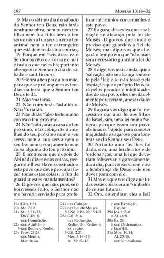 197 Mosias 13:18–32 
18 Mas o se´timo dia e´ o sa´bado 
do Senhor teu Deus; na˜o fara´s 
nenhuma obra, nem tu nem teu 
filho nem tua filha nem o teu 
servo nem a tua serva nem o teu 
animal nem o teu estrangeiro 
que esta´ dentro das tuas portas; 
19 Porque em aseis dias fez o 
Senhor os ce´us e a Terra e o mar 
e tudo o que neles ha´ ; portanto 
abenc¸oou o Senhor o dia do sa´- 
bado e santificou-o. 
20 aHonra a teu pai e a tua ma˜e, 
para que se prolonguem os teus 
dias na terra que o Senhor teu 
Deus te da´ . 
21 Na˜o amatara´s. 
22 Na˜o cometera´s aadulte´ rio. 
Na˜o bfurtara´s. 
23 Na˜o dira´s afalso testemunho 
contra o teu pro´ ximo. 
24 Na˜o acobic¸ara´s a casa do teu 
pro´ ximo, na˜o cobic¸ara´s a mu-lher 
do teu pro´ximo nem o seu 
servo nem a sua serva nem o 
seu boi nem o seu jumento nem 
coisa alguma do teu pro´ximo. 
25 E aconteceu que depois de 
Abina´di dizer estas coisas, per-guntou- 
lhes: Haveis ensinado a 
este povo que deve procurar fa-zer 
todas estas coisas, a fim de 
guardar estes mandamentos? 
26 Digo-vos que na˜ o, pois, se o 
houve´sseis feito, o Senhor na˜o 
me haveria enviado para profe-tizar 
infortu´ nios concernentes a 
este povo. 
27 E agora, dissestes que a sal-vac 
¸a˜ o se alcanc¸a pela lei de 
Moise´ s. Digo-vos que ainda e´ 
preciso que guardeis a alei de 
Moise´s; mas digo-vos que che-gara 
´ o tempo em que bna˜o mais 
sera´ necessa´rio guardar a lei de 
Moise´s. 
28 E digo-vos mais ainda, que a 
asalvac¸a˜o na˜o se alcanc¸a somen-te 
pela blei; e se na˜o fosse pela 
cexpiac¸a˜o que o pro´prio Deus fa-ra 
´ pelos pecados e iniqu¨ idades 
dos de seu povo, eles inevitavel-mente 
pereceriam, apesar da lei 
de Moise´s. 
29 E agora vos digo que foi ne-cessa 
´rio dar uma lei aos filhos 
de Israel, sim, uma lei muito ase-vera; 
porque eram um povo 
obstinado, bra´pido para cometer 
iniqu¨ idade e vagaroso para lem-brar- 
se do Senhor seu Deus. 
30 Portanto uma alei lhes foi 
dada, sim, uma lei de ritos e de 
bordenanc¸as, uma lei que deve-riam 
cobservar rigorosamente, 
dia a dia, para conservarem viva 
a lembranc¸a de Deus e de seu 
dever para com ele. 
31 Mas eis que vos digo que to-das 
essas coisas eram ası´mbolos 
de coisas futuras. 
32 Ora, entendiam eles a lei? 
19a Geˆn. 1:31. 
20a Mc. 7:10. 
21a Mt. 5:21–22; 
D&C 42:18. 
gee Homicı´dio. 
22a gee Adulte´ rio. 
b gee Roubar, Roubo. 
23a Prov. 24:28. 
gee Mentir, 
Mentiroso. 
24a gee Cobic¸ar. 
27a gee Lei de Moise´s. 
b 3 Ne´. 9:19–20; 15:4–5. 
28a Ga´ l. 2:16. 
gee Redenc¸a˜o, 
Redimido, Redimir; 
Salvac¸a˜o. 
b Ga´ l. 2:21; 
Mos. 3:14–15; 
Al. 25:15–16. 
c gee Expiac¸a˜o, 
Expiar. 
29a Jos. 1:7–8. 
b Al. 46:8. 
30a Eˆ 
x. 20. 
b gee Ordenanc¸as. 
c Jaco´ 4:5. 
31a Mos. 16:14; 
Al. 25:15. 
gee Simbolismo. 
 