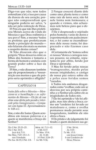 Mosias 13:33–14:8 198 
Digo-vos que na˜ o; nem todos 
entendiam a lei; e isso por causa 
da dureza de seu corac¸a˜ o; por-que 
na˜ o compreendiam que 
ningue´m poderia ser salvo, aa 
na˜o ser pela redenc¸a˜o de Deus. 
33 Pois eis que na˜o lhes profeti-zou 
Moise´s acerca da vinda do 
Messias e que Deus redimiria o 
seu povo? Sim, e mesmo atodos 
os profetas que profetizaram 
desde o princı´pio do mundo— 
na˜o falaram eles mais ou menos 
a respeito destas coisas? 
34 Na˜o disseram eles que o 
pro´ prio aDeus desceria entre os 
filhos dos homens e tomaria a 
forma de homem e andaria com 
grande poder sobre a face da 
Terra? 
35 Sim, e na˜o disseram tambe´m 
que ele proporcionaria a aressur-reic 
¸a˜o aos mortos e que ele pro´ - 
prio seria oprimido e afligido? 
CAPI´TULO 14 
Isaı´as fala sobre o Messias—Men-ciona- 
se a humilhac¸a˜o e os sofri-mentos 
do Messias—Ele faz de sua 
alma uma oferta pelo pecado e inter-cede 
pelos transgressores—Compa-rar 
com Isaı´as 53. Aproximadamen-te 
148 a.C. 
Sim, e na˜o diz Isaı´as: Quem acre-ditou 
em nossas palavras e a 
quem se manifestou o brac¸o do 
Senhor? 
2 Porque crescera´ diante dele 
como uma planta tenra e como 
uma raiz de terra seca; na˜o ha´ 
nele forma nem formosura; e 
quando o virmos, na˜o achare-mos 
nele beleza para que o de-sejemos. 
3 Ele e´ desprezado e rejeitado 
pelos homens; vara˜o de dores e 
experimentado em padecimen-tos; 
e foi como se escondeˆsse-mos 
dele nosso rosto; foi des-prezado 
e na˜ o fizemos caso 
dele. 
4 Certamente ele atomou sobre 
si nossas bdores e carregou nos-sos 
pesares; no entanto, repu-tamo- 
lo por aflito, ferido por 
Deus e oprimido. 
5 Mas foi ferido pelas nossas 
atransgresso˜ es, moı´do pelas 
nossas iniqu¨ idades; o castigo 
de nossa paz estava sobre ele 
e pelas suas feridas somos 
bcurados. 
6 Todos no´ s andamos desgar-rados 
como aovelhas; cada um se 
desviou por seu pro´ prio cami-nho; 
e o Senhor poˆ s sobre ele as 
iniqu¨ idades de todos no´ s. 
7 Ele foi oprimido e aele foi afli-gido, 
mas na˜o abriu a boca; co-mo 
um bcordeiro foi levado ao 
matadouro e, como a ovelha 
permanece muda perante seus 
tosquiadores, tambe´m ele na˜o 
abriu a boca. 
8 Da prisa˜o e do julgamento foi 
tirado; e quem declarara´ sua ge- 
32a 2 Ne´ . 25:23–25. 
33a 1 Ne´ . 10:5; 
Jaco´ 4:4; 7:11. 
34a Mos. 7:27; 15:1–3. 
gee Trindade. 
35a Isa. 26:19; 2 Ne´ . 2:8. 
14 4a Al. 7:11–12. 
b Mt. 8:17. 
5a Mos. 15:9; 
Al. 11:40. 
b I Ped. 2:24–25. 
6a Mt. 9:36; 
2 Ne´ . 28:14; 
Al. 5:37. 
7a Mc. 15:3. 
gee Jesus Cristo. 
b gee Cordeiro de 
Deus; Pa´scoa. 
 