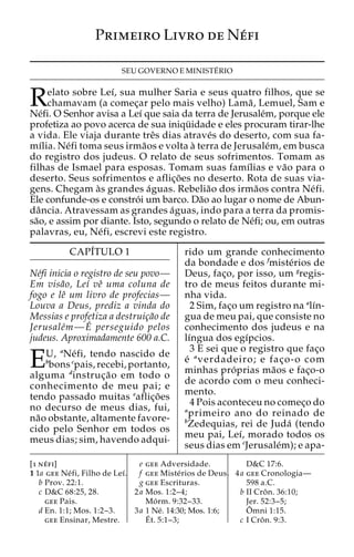 Primeiro Livro de Ne´fi 
SEU GOVERNO E MINISTE´ RIO 
Relato sobre Leı´, sua mulher Saria e seus quatro filhos, que se 
chamavam (a comec¸ar pelo mais velho) Lama˜ , Lemuel, Sam e 
Ne´fi. O Senhor avisa a Leı´ que saia da terra de Jerusale´m, porque ele 
profetiza ao povo acerca de sua iniqu¨ idade e eles procuram tirar-lhe 
a vida. Ele viaja durante treˆs dias atrave´s do deserto, com sua fa-mı 
´lia. Ne´fi toma seus irma˜os e volta a` terra de Jerusale´m, em busca 
do registro dos judeus. O relato de seus sofrimentos. Tomam as 
filhas de Ismael para esposas. Tomam suas famı´lias e va˜o para o 
deserto. Seus sofrimentos e aflic¸o˜ es no deserto. Rota de suas via-gens. 
Chegam a`s grandes a´guas. Rebelia˜o dos irma˜os contra Ne´fi. 
Ele confunde-os e constro´ i um barco. Da˜o ao lugar o nome de Abun-da 
ˆncia. Atravessam as grandes a´guas, indo para a terra da promis-sa 
˜o, e assim por diante. Isto, segundo o relato de Ne´fi; ou, em outras 
palavras, eu, Ne´fi, escrevi este registro. 
CAPI´TULO 1 
Ne´fi inicia o registro de seu povo— 
Em visa˜o, Leı´ veˆ uma coluna de 
fogo e leˆ um livro de profecias— 
Louva a Deus, prediz a vinda do 
Messias e profetiza a destruic¸a˜o de 
Jerusale´m—E´ perseguido pelos 
judeus. Aproximadamente 600 a.C. 
EU, aNe´ fi, tendo nascido de 
bbons cpais, recebi, portanto, 
alguma dinstruc¸a˜o em todo o 
conhecimento de meu pai; e 
tendo passado muitas eaflic¸o˜es 
no decurso de meus dias, fui, 
na˜o obstante, altamente favore-cido 
pelo Senhor em todos os 
meus dias; sim, havendo adqui-rido 
um grande conhecimento 
da bondade e dos fmiste´rios de 
Deus, fac¸o, por isso, um gregis-tro 
de meus feitos durante mi-nha 
vida. 
2 Sim, fac¸o um registro na alı´n-gua 
de meu pai, que consiste no 
conhecimento dos judeus e na 
lı´ngua dos egı´pcios. 
3 E sei que o registro que fac¸o 
e´ averdadeiro; e fac¸o-o com 
minhas pro´ prias ma˜os e fac¸o-o 
de acordo com o meu conheci-mento. 
4 Pois aconteceu no comec¸o do 
aprimeiro ano do reinado de 
bZedequias, rei de Juda´ (tendo 
meu pai, Leı´, morado todos os 
seus dias em cJerusale´m); e apa- 
[1 ne´ fi] 
1 1a gee Ne´ fi, Filho de Leı´. 
b Prov. 22:1. 
c D&C 68:25, 28. 
gee Pais. 
d En. 1:1; Mos. 1:2–3. 
gee Ensinar, Mestre. 
e gee Adversidade. 
f gee Miste´rios de Deus. 
g gee Escrituras. 
2a Mos. 1:2–4; 
Mo´ rm. 9:32–33. 
3a 1 Ne´. 14:30; Mos. 1:6; 
E´ 
t. 5:1–3; 
D&C 17:6. 
4a gee Cronologia— 
598 a.C. 
b II Croˆ n. 36:10; 
Jer. 52:3–5; 
Oˆ 
mni 1:15. 
c I Croˆ n. 9:3. 
 