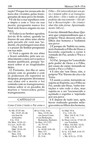 199 Mosias 14:9–15:6 
rac¸a˜o? Porque foi arrancado da 
terra dos viventes; pelas trans-gresso 
˜es de meu povo foi ferido. 
9 E ele fez a sua sepultura com 
o ı´mpio e com o arico na sua 
morte; porquanto nunca fez 
bmal nem houve engano na sua 
boca. 
10 Todavia ao Senhor agradou 
feri-lo; feˆ-lo sofrer; quando tu 
fizeres de sua alma uma oferta 
pelo pecado ele vera´ sua ase-mente, 
ele prolongara´ seus dias 
e o prazer do Senhor prosperara´ 
em sua ma˜o. 
11 Vera´ a agonia de sua alma 
e ficara´ satisfeito; pelo seu co-nhecimento 
o meu servo justo a 
muitos justificara´ , porque ato-mara 
´ sobre si as iniqu¨ idades 
deles. 
12 Portanto, dar-lhe-ei uma 
porc¸a˜o com os grandes e com 
os poderosos ele repartira´ os 
despojos; porquanto derramou 
sua alma ate´ a morte e foi 
contado com os transgressores; 
tomou sobre si os pecados de 
muitos e aintercedeu pelos 
transgressores. 
CAPI´TULO 15 
Como Cristo e´ tanto o Pai como o 
Filho—Ele intercedera´ por seu po-vo 
e tomara´ sobre si as transgres-so 
˜es deles—Eles e todos os santos 
profetas sa˜o sua semente—Ele efe-tua 
a Ressurreic¸a˜o—As crianci-nhas 
teˆm vida eterna. Aproximada-mente 
148 a.C. 
E enta˜o Abina´di lhes disse: Qui-sera 
que compreendeˆsseis que o 
pro´ prio aDeus descera´ entre os 
filhos dos homens e bredimira´ 
seu povo. 
2 E porque ele ahabita na carne, 
sera´ chamado o Filho de Deus; e 
havendo sujeitado a carne a` 
vontade do Pai, sendo o bPai e o 
Filho— 
3OPai, aporque foi bconcebido 
pelo poder de Deus; e o Filho, 
por causa da carne; tornando-se 
assim o Pai e o Filho— 
4 E eles sa˜o aum Deus, sim, o 
pro´ prio bPai cEterno do ce´u e da 
Terra. 
5 E assim a carne, tornando-se 
sujeita ao Espı´rito, ou o Filho ao 
Pai, sendo um Deus, asofre ten-tac 
¸o˜es e na˜o cede a elas, mas 
sujeita-se a ser bescarnecido e 
ac¸oitado e expulso e crejeitado 
por seu povo. 
6 E depois de tudo isso, apo´ s 
haver realizado grandes mila-gres 
entre os filhos dos homens, 
9a Mt. 27:57–60; 
Mc. 15:27, 43–46. 
gee Jose´ de 
Arimate´ ia. 
b Jo. 19:4. 
10a Mos. 15:10–13. 
11a Lev. 16:21–22; 
I Ped. 3:18; 
D&C 19:16–19. 
12a 2 Ne´ . 2:9; 
Mos. 15:8; 
Moroˆ . 7:27–28. 
15 1a I Tim. 3:16; 
Mos. 13:33–34. 
gee Jesus Cristo. 
b gee Redenc¸a˜o, 
Redimido, Redimir. 
2a Mos. 3:5; 7:27; 
Al. 7:9–13. 
b Isa. 64:8; 
Jo. 10:30; 14:8–10; 
Mos. 5:7; 
Al. 11:38–39; 
E´ 
t. 3:14. 
3a D&C 93:4. 
b Lc. 1:31–33; 
Mos. 3:8–9; Al. 7:10; 
3 Ne´ . 1:14. 
4a Deut. 6:4; Jo. 17:20–23. 
gee Trindade. 
b Mos. 3:8; Hel. 14:12; 
3 Ne´ . 9:15;E´ 
t. 4:7. 
c Al. 11:39. 
5a Lc. 4:2; Heb. 4:14–15. 
b Jo. 19:1. 
c Mc. 8:31; Lc. 17:25. 
 
