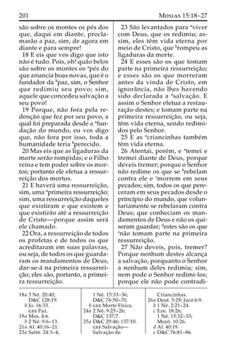 201 Mosias 15:18–27 
sa˜o sobre os montes os pe´s dos 
que, daqui em diante, procla-mara 
˜o a paz, sim, de agora em 
diante e para sempre! 
18 E eis que vos digo que isto 
na˜o e´ tudo. Pois, oh! qua˜o belos 
sa˜o sobre os montes os ape´s do 
que anuncia boas novas, que e´ o 
fundador da bpaz, sim, o Senhor 
que redimiu seu povo; sim, 
aquele que concedeu salvac¸a˜o a 
seu povo! 
19 Porque, na˜o fora pela re-denc 
¸a˜o que fez por seu povo, a 
qual foi preparada desde a afun-dac 
¸a˜o do mundo, eu vos digo 
que, na˜o fora por isso, toda a 
humanidade teria bperecido. 
20 Mas eis que as ligaduras da 
morte sera˜o rompidas; e o Filho 
reina e tem poder sobre os mor-tos; 
portanto ele efetua a ressur-reic 
¸a˜o dos mortos. 
21 E havera´ uma ressurreic¸a˜o, 
sim, uma aprimeira ressurreic¸a˜o; 
sim, uma ressurreic¸a˜o daqueles 
que existiram e que existem e 
que existira˜o ate´ a ressurreic¸a˜o 
de Cristo—porque assim sera´ 
ele chamado. 
22 Ora, a ressurreic¸a˜o de todos 
os profetas e de todos os que 
acreditaram em suas palavras, 
ou seja, de todos os que guarda-ram 
os mandamentos de Deus, 
dar-se-a´ na primeira ressurrei-c 
¸a˜o; eles sa˜o, portanto, a primei-ra 
ressurreic¸a˜o. 
23 Sa˜o levantados para aviver 
com Deus, que os redimiu; as-sim, 
eles teˆm vida eterna por 
meio de Cristo, que brompeu as 
ligaduras da morte. 
24 E esses sa˜o os que tomam 
parte na primeira ressurreic¸a˜o; 
e esses sa˜o os que morreram 
antes da vinda de Cristo, em 
ignoraˆ ncia, na˜o lhes havendo 
sido declarada a asalvac¸a˜o. E 
assim o Senhor efetua a restau-rac 
¸a˜o destes; e tomam parte na 
primeira ressurreic¸a˜ o, ou seja, 
teˆm vida eterna, sendo redimi-dos 
pelo Senhor. 
25 E as acriancinhas tambe´m 
teˆm vida eterna. 
26 Atentai, pore´m, e atemei e 
tremei diante de Deus, porque 
deveis tremer; porque o Senhor 
na˜o redime os que se brebelam 
contra ele e cmorrem em seus 
pecados; sim, todos os que pere-ceram 
em seus pecados desde o 
princı´pio do mundo, que volun-tariamente 
se rebelaram contra 
Deus; que conheciam os man-damentos 
de Deus e na˜o os qui-seram 
guardar; destes sa˜o os que 
ena˜o tomam parte na primeira 
ressurreic¸a˜o. 
27 Na˜o deveis, pois, tremer? 
Porque nenhum destes alcanc¸a 
a salvac¸a˜ o, porquanto o Senhor 
a nenhum deles redimiu; sim, 
nem pode o Senhor redimi-los; 
porque ele na˜o pode contradi- 
18a 3 Ne´ . 20:40; 
D&C 128:19. 
b Jo. 16:33. 
gee Paz. 
19a Mos. 4:6. 
b 2 Ne´ . 9:6–13. 
21a Al. 40:16–21. 
23a Salm. 24:3–4; 
1 Ne´ . 15:33–36; 
D&C 76:50–70. 
b gee Morte Fı´sica. 
24a 2 Ne´ . 9:25–26; 
D&C 137:7. 
25a D&C 29:46; 137:10. 
gee Salvac¸a˜o— 
Salvac¸a˜o de 
Criancinhas. 
26a Deut. 5:29; Jaco´ 6:9. 
b 1 Ne´ . 2:21–24. 
c Eze. 18:26; 
1 Ne´ . 15:32–33; 
Moroˆ . 10:26. 
d Al. 40:19. 
e D&C 76:81–86. 
 