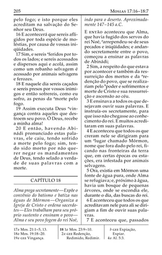 205 Mosias 17:16–18:7 
pelo fogo; e isto porque eles 
acreditam na salvac¸a˜o do Se-nhor 
seu Deus. 
16 E acontecera´ que sereis afli-gidos 
por toda espe´cie de mo-le 
´stias, por causa de vossas ini-qu 
¨ idades. 
17 Sim, e sereis aferidos por to-dos 
os lados; e sereis acossados 
e dispersos aqui e acola´ , assim 
como um rebanho selvagem e´ 
acossado por animais selvagens 
e ferozes. 
18 E naquele dia sereis cac¸ados 
e sereis presos por vossos inimi-gos 
e enta˜o sofrereis, como eu 
sofro, as penas da amorte pelo 
fogo. 
19 Assim executa Deus avin-ganc 
¸a contra aqueles que des-troem 
seu povo.O´ 
Deus, recebe 
a minha alma! 
20 E enta˜ o, havendo Abi-na 
´ di pronunciado estas pala-vras, 
ele caiu, tendo sofrido 
a morte pelo fogo; sim, ten-do 
sido morto por na˜ o que-rer 
negar os mandamentos 
de Deus, tendo selado a verda-de 
de suas palavras com a 
morte. 
CAPI´TULO 18 
Alma prega secretamente—Expo˜e o 
conveˆnio do batismo e batiza nas 
a´guas de Mo´rmon—Organiza a 
Igreja de Cristo e ordena sacerdo-tes— 
Eles trabalham para seu pro´- 
prio sustento e ensinam o povo— 
Alma e seu povo fogem do rei Noe´, 
indo para o deserto. Aproximada-mente 
147–145 a.C. 
E enta˜ o aconteceu que Alma, 
que havia fugido dos servos do 
rei Noe´, aarrependeu-se de seus 
pecados e iniqu¨ idades; e andan-do 
secretamente entre o povo, 
comec¸ou a ensinar as palavras 
de Abina´ di; 
2 Sim, a respeito do que estava 
por acontecer e tambe´m da res-surreic 
¸a˜o dos mortos e da are-denc 
¸a˜o do povo, que se realiza-riam 
pelo bpoder e sofrimentos e 
morte de Cristo e sua ressurrei-c 
¸a˜o e ascensa˜o ao ce´u. 
3 E ensinava a todos os que de-sejavam 
ouvir suas palavras. E 
instruı´a-os secretamente, para 
que isso na˜o chegasse ao conhe-cimento 
do rei. E muitos acredi-taram 
em suas palavras. 
4 E aconteceu que todos os que 
creram nele se dirigiram para 
um alugar chamado Mo´ rmon, 
nome que fora dado pelo rei, fi-cando 
nas fronteiras da terra 
que, em certas e´pocas ou esta-c 
¸o˜ es, era infestada por animais 
selvagens. 
5 Ora, existia em Mo´rmon uma 
fonte de a´gua pura, onde Alma 
se refugiava; e, pro´ximo a` a´gua, 
havia um bosque de pequenas 
a´rvores, onde se escondia ele, 
durante o dia, das buscas do rei. 
6 E aconteceu que todos os que 
acreditavam nele para ali se diri-giam 
a fim de ouvir suas pala-vras. 
7 E aconteceu que, passados 
17a Mos. 21:1–5, 13. 
18a Mos. 19:18–20. 
19a gee Vinganc¸a. 
18 1a Mos. 23:9–10. 
2a gee Redenc¸a˜o, 
Redimido, Redimir. 
b gee Expiac¸a˜o, 
Expiar. 
4a Al. 5:3. 
 