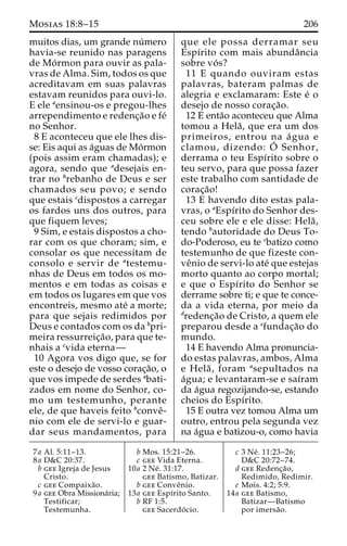 Mosias 18:8–15 206 
muitos dias, um grande nu´mero 
havia-se reunido nas paragens 
de Mo´rmon para ouvir as pala-vras 
de Alma. Sim, todos os que 
acreditavam em suas palavras 
estavam reunidos para ouvi-lo. 
E ele aensinou-os e pregou-lhes 
arrependimento e redenc¸a˜o e fe´ 
no Senhor. 
8 E aconteceu que ele lhes dis-se: 
Eis aqui as a´guas deMo´rmon 
(pois assim eram chamadas); e 
agora, sendo que adesejais en-trar 
no brebanho de Deus e ser 
chamados seu povo; e sendo 
que estais cdispostos a carregar 
os fardos uns dos outros, para 
que fiquem leves; 
9 Sim, e estais dispostos a cho-rar 
com os que choram; sim, e 
consolar os que necessitam de 
consolo e servir de atestemu-nhas 
de Deus em todos os mo-mentos 
e em todas as coisas e 
em todos os lugares em que vos 
encontreis, mesmo ate´ a morte; 
para que sejais redimidos por 
Deus e contados com os da bpri-meira 
ressurreic¸a˜ o, para que te-nhais 
a cvida eterna— 
10 Agora vos digo que, se for 
este o desejo de vosso corac¸a˜o, o 
que vos impede de serdes abati-zados 
em nome do Senhor, co-mo 
um testemunho, perante 
ele, de que haveis feito bconveˆ- 
nio com ele de servi-lo e guar-dar 
seus mandamentos, para 
que ele possa derramar seu 
Espı´rito com mais abundaˆncia 
sobre vo´ s? 
11 E quando ouviram estas 
palavras, bateram palmas de 
alegria e exclamaram: Este e´ o 
desejo de nosso corac¸a˜o. 
12 E enta˜o aconteceu que Alma 
tomou a Hela˜ , que era um dos 
primeiros, entrou na a´ gua e 
clamou, dizendo: O´ 
Senhor, 
derrama o teu Espı´rito sobre o 
teu servo, para que possa fazer 
este trabalho com santidade de 
corac¸a˜o! 
13 E havendo dito estas pala-vras, 
o aEspı´rito do Senhor des-ceu 
sobre ele e ele disse: Hela˜ , 
tendo bautoridade do Deus To-do- 
Poderoso, eu te cbatizo como 
testemunho de que fizeste con-ve 
ˆnio de servi-lo ate´ que estejas 
morto quanto ao corpo mortal; 
e que o Espı´rito do Senhor se 
derrame sobre ti; e que te conce-da 
a vida eterna, por meio da 
dredenc¸a˜o de Cristo, a quem ele 
preparou desde a efundac¸a˜o do 
mundo. 
14 E havendo Alma pronuncia-do 
estas palavras, ambos, Alma 
e Hela˜ , foram asepultados na 
a´gua; e levantaram-se e saı´ram 
da a´gua regozijando-se, estando 
cheios do Espı´rito. 
15 E outra vez tomou Alma um 
outro, entrou pela segunda vez 
na a´gua e batizou-o, como havia 
7a Al. 5:11–13. 
8a D&C 20:37. 
b gee Igreja de Jesus 
Cristo. 
c gee Compaixa˜o. 
9a gee Obra Missiona´ria; 
Testificar; 
Testemunha. 
b Mos. 15:21–26. 
c gee Vida Eterna. 
10a 2 Ne´ . 31:17. 
gee Batismo, Batizar. 
b gee Conveˆnio. 
13a gee Espı´rito Santo. 
b RF 1:5. 
gee Sacerdo´ cio. 
c 3 Ne´ . 11:23–26; 
D&C 20:72–74. 
d gee Redenc¸a˜o, 
Redimido, Redimir. 
e Mois. 4:2; 5:9. 
14a gee Batismo, 
Batizar—Batismo 
por imersa˜o. 
 