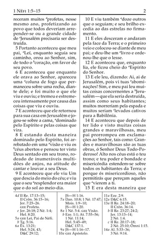 1 Ne´ fi 1:5–15 2 
receram muitos dprofetas, nesse 
mesmo ano, profetizando ao 
povo que todos deveriam arre-pender- 
se ou a grande cidade 
de eJerusale´m precisaria ser des-truı 
´da. 
5 Portanto aconteceu que meu 
pai, aLeı´, enquanto seguia seu 
caminho, orou ao Senhor, sim, 
de todo o bcorac¸a˜ o, em favor de 
seu povo. 
6 E aconteceu que enquanto 
ele orava ao Senhor, apareceu 
uma acoluna de fogo que per-maneceu 
sobre uma rocha, dian-te 
dele; e foi muito o que ele 
viu e ouviu; e tremeu e estreme-ceu 
intensamente por causa das 
coisas que viu e ouviu. 
7 E aconteceu que ele retornou 
para sua casa em Jerusale´me jo-gou- 
se sobre a cama, adominado 
pelo Espı´rito e pelas coisas que 
vira. 
8 E estando desta maneira 
dominado pelo Espı´rito, foi ar-rebatado 
em uma avisa˜o e viu os 
bce´us abertos e pensou ter visto 
Deus sentado em seu trono, ro-deado 
de inumera´ veis multi-do 
˜ es de anjos, na atitude de 
cantar e louvar a seu Deus. 
9 E aconteceu que ele viu Um 
que descia do meio do ce´u; e viu 
que o seu aresplendor era maior 
que o do sol ao meio-dia. 
10 E viu tambe´m adoze outros 
que o seguiam; e seu brilho ex-cedia 
ao das estrelas no firma-mento. 
11 E eles desceram e andaram 
pela face da Terra; e o primeiro 
veio e colocou-se diante de meu 
pai; e deu-lhe um alivro e orde-nou- 
lhe que o lesse. 
12 E aconteceu que, enquanto 
lia, ele ficou cheio do aEspı´rito 
do Senhor. 
13 E ele leu, dizendo: Ai, ai de 
Jerusale´m, pois vi tuas aabomi-nac 
¸o˜ es! Sim, e meu pai leu mui-tas 
coisas concernentes a bJeru-sale 
´m—que ela seria destruı´da, 
assim como seus habitantes; 
muitos morreriam pela espada e 
muitos seriam clevados cativos 
para a Babiloˆ nia. 
14 E aconteceu que depois de 
ter lido e visto muitas coisas 
grandes e maravilhosas, meu 
pai prorrompeu em exclama-c 
¸o˜es ao Senhor, tais como: Gran-des 
e maravilhosas sa˜o as tuas 
obras, o´ Senhor Deus Todo-Po-deroso! 
Alto nos ce´us esta´ o teu 
trono; e teu poder e bondade e 
miserico´rdia estendem-se sobre 
todos os habitantes da Terra; e 
porque e´s misericordioso, na˜o 
permitira´s que perec¸am aqueles 
que avierem a ti. 
15 E era desta maneira que 
4d II Re. 17:13–15; 
II Croˆ n. 36:15–16; 
Jer. 7:25–26. 
gee Profeta. 
e Jer. 26:18; 2 Ne´ . 1:4; 
Hel. 8:20. 
5a gee Leı´, Pai de Ne´ fi. 
b Tg. 5:16. 
6a Eˆ 
x. 13:21; 
Hel. 5:24, 43; 
D&C 29:12; 
JS—H 1:16. 
7a Dan. 10:8; 1 Ne´ . 17:47; 
Mois. 1:9–10; 
JS—H 1:20. 
8a 1 Ne´ . 5:4. gee Visa˜o. 
b Eze. 1:1; At. 7:55–56; 
1 Ne´ . 11:14; 
Hel. 5:45–49; 
D&C 137:1. 
9a JS—H 1:16–17. 
10a gee Apo´ stolo. 
11a Eze. 2:9. 
12a D&C 6:15. 
13a II Re. 24:18–20; 
II Croˆ n. 36:14. 
b II Re. 23:27; 24:2; 
Jer. 13:13–14; 
2 Ne´ . 1:4. 
c II Re. 20:17–18; 
2 Ne´ . 25:10;Oˆ 
mni 1:15. 
14a Al. 5:33–36; 
3 Ne´ . 9:14. 
 