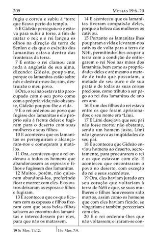 209 Mosias 19:6–20 
fugiu e correu e subiu a` atorre 
que ficava perto do templo. 
6 E Gidea˜o perseguiu-o e esta-va 
para subir a` torre, a fim de 
matar o rei; e o rei lanc¸ou os 
olhos na direc¸a˜o da terra de 
Senlon e eis que o exe´rcito dos 
lamanitas estava dentro das 
fronteiras da terra. 
7 E enta˜o o rei clamou com 
toda a angu´ stia de sua alma, 
dizendo: Gidea˜ o, poupa-me, 
porque os lamanitas esta˜o sobre 
no´ s e destruir-nos-a˜ o; sim, des-truira 
˜o o meu povo. 
8 Ora, o rei na˜o estava ta˜o preo-cupado 
com o seu povo como 
com a pro´ pria vida; na˜o obstan-te, 
Gidea˜o poupou-lhe a vida. 
9 E o rei ordenou ao povo que 
fugisse dos lamanitas e ele pro´ - 
prio saiu a` frente deles; e fugi-ram 
para o deserto com suas 
mulheres e seus filhos. 
10 E aconteceu que os lamani-tas 
os perseguiram e alcanc¸a-ram- 
nos e comec¸aram a mata´- 
los. 
11 Ora, aconteceu que o rei or-denou 
a todos os homens que 
abandonassem as esposas e fi-lhos 
e fugissem dos lamanitas. 
12 Muitos, pore´m, na˜o quise-ram 
abandona´ -los, preferindo 
ficar e morrer com eles. E os ou-tros 
deixaram as esposas e filhos 
e fugiram. 
13 E aconteceu que os que fica-ram 
com as esposas e filhos fize-ram 
com que suas belas filhas 
saı´ssem ao encontro dos lamani-tas 
e intercedessem por eles, 
para que na˜o os matassem. 
14 E aconteceu que os lamani-tas 
tiveram compaixa˜o deles, 
porque a beleza das mulheres os 
cativou. 
15 Portanto os lamanitas lhes 
pouparam a vida e levaram-nos 
cativos de volta para a terra de 
Ne´fi, permitindo-lhes ocupar a 
terra com a condic¸a˜o de entre-garem 
o rei Noe´ nas ma˜os dos 
lamanitas, bem como as proprie-dades 
deles e ate´ mesmo a meta-de 
de tudo que possuı´am, a 
metade de seu ouro e de sua 
prata e de todas as suas coisas 
preciosas, como tributo a ser pa-go 
ao rei dos lamanitas de ano 
em ano. 
16 E um dos filhos do rei estava 
entre os que foram aprisiona-dos; 
e seu nome era aLı´mi. 
17 E Lı´mi desejava que seu pai 
na˜o fosse morto; na˜o obstante, 
sendo um homem justo, Lı´mi 
na˜o ignorava as iniqu¨ idades de 
seu pai. 
18 E aconteceu que Gidea˜o en-viou 
homens ao deserto, secre-tamente, 
para procurarem o rei 
e os que estavam com ele. E 
aconteceu que encontraram o 
povo no deserto, com excec¸a˜o 
do rei e seus sacerdotes. 
19 Ora, eles haviam jurado em 
seu corac¸a˜o que voltariam a` 
terra de Ne´fi e que, se suas mu-lheres 
e filhos houvessem sido 
mortos, assim como os homens 
que com eles haviam ficado, se 
vingariam e tambe´m pereceriam 
com eles. 
20 E o rei ordenou-lhes que 
na˜o voltassem; e iraram-se con- 
19 5a Mos. 11:12. 16a Mos. 7:9. 
 