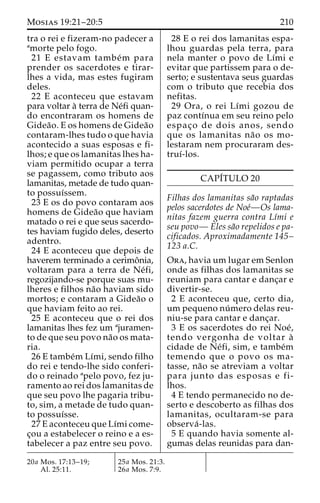 Mosias 19:21–20:5 210 
tra o rei e fizeram-no padecer a 
amorte pelo fogo. 
21 E estavam tambe´m para 
prender os sacerdotes e tirar-lhes 
a vida, mas estes fugiram 
deles. 
22 E aconteceu que estavam 
para voltar a` terra de Ne´fi quan-do 
encontraram os homens de 
Gidea˜ o. E os homens de Gidea˜o 
contaram-lhes tudo o que havia 
acontecido a suas esposas e fi-lhos; 
e que os lamanitas lhes ha-viam 
permitido ocupar a terra 
se pagassem, como tributo aos 
lamanitas, metade de tudo quan-to 
possuı´ssem. 
23 E os do povo contaram aos 
homens de Gidea˜o que haviam 
matado o rei e que seus sacerdo-tes 
haviam fugido deles, deserto 
adentro. 
24 E aconteceu que depois de 
haverem terminado a cerimoˆnia, 
voltaram para a terra de Ne´fi, 
regozijando-se porque suas mu-lheres 
e filhos na˜o haviam sido 
mortos; e contaram a Gidea˜o o 
que haviam feito ao rei. 
25 E aconteceu que o rei dos 
lamanitas lhes fez um ajuramen-to 
de que seu povo na˜o os mata-ria. 
26 E tambe´m Lı´mi, sendo filho 
do rei e tendo-lhe sido conferi-do 
o reinado apelo povo, fez ju-ramento 
ao rei dos lamanitas de 
que seu povo lhe pagaria tribu-to, 
sim, a metade de tudo quan-to 
possuı´sse. 
27 E aconteceu que Lı´mi come-c 
¸ou a estabelecer o reino e a es-tabelecer 
a paz entre seu povo. 
28 E o rei dos lamanitas espa-lhou 
guardas pela terra, para 
nela manter o povo de Lı´mi e 
evitar que partissem para o de-serto; 
e sustentava seus guardas 
com o tributo que recebia dos 
nefitas. 
29 Ora, o rei Lı´mi gozou de 
paz contı´nua em seu reino pelo 
espac¸o de dois anos, sendo 
que os lamanitas na˜o os mo-lestaram 
nem procuraram des-truı 
´-los. 
CAPI´TULO 20 
Filhas dos lamanitas sa˜o raptadas 
pelos sacerdotes de Noe´—Os lama-nitas 
fazem guerra contra Lı´mi e 
seu povo— Eles sa˜o repelidos e pa-cificados. 
Aproximadamente 145– 
123 a.C. 
Ora, havia um lugar em Senlon 
onde as filhas dos lamanitas se 
reuniam para cantar e danc¸ar e 
divertir-se. 
2 E aconteceu que, certo dia, 
um pequeno nu´ mero delas reu-niu- 
se para cantar e danc¸ar. 
3 E os sacerdotes do rei Noe´, 
tendo vergonha de voltar a` 
cidade de Ne´fi, sim, e tambe´m 
temendo que o povo os ma-tasse, 
na˜o se atreviam a voltar 
para junto das esposas e fi-lhos. 
4 E tendo permanecido no de-serto 
e descoberto as filhas dos 
lamanitas, ocultaram-se para 
observa´ -las. 
5 E quando havia somente al-gumas 
delas reunidas para dan- 
20a Mos. 17:13–19; 
Al. 25:11. 
25a Mos. 21:3. 
26a Mos. 7:9. 
 