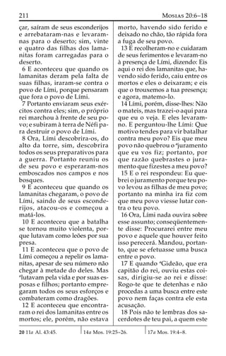 211 Mosias 20:6–18 
c¸ar, saı´ram de seus esconderijos 
e arrebataram-nas e levaram-nas 
para o deserto; sim, vinte 
e quatro das filhas dos lama-nitas 
foram carregadas para o 
deserto. 
6 E aconteceu que quando os 
lamanitas deram pela falta de 
suas filhas, iraram-se contra o 
povo de Lı´mi, porque pensaram 
que fora o povo de Lı´mi. 
7 Portanto enviaram seus exe´r-citos 
contra eles; sim, o pro´ prio 
rei marchou a` frente de seu po-vo; 
e subiram a` terra de Ne´fi pa-ra 
destruir o povo de Lı´mi. 
8 Ora, Lı´mi descobrira-os, do 
alto da torre, sim, descobrira 
todos os seus preparativos para 
a guerra. Portanto reuniu os 
de seu povo e esperaram-nos 
emboscados nos campos e nos 
bosques. 
9 E aconteceu que quando os 
lamanitas chegaram, o povo de 
Lı´mi, saindo de seus esconde-rijos, 
atacou-os e comec¸ou a 
mata´ -los. 
10 E aconteceu que a batalha 
se tornou muito violenta, por-que 
lutavam como leo˜es por sua 
presa. 
11 E aconteceu que o povo de 
Lı´mi comec¸ou a repelir os lama-nitas, 
apesar de seu nu´mero na˜o 
chegar a` metade do deles. Mas 
alutavam pela vida e por suas es-posas 
e filhos; portanto empre-garam 
todos os seus esforc¸os e 
combateram como drago˜ es. 
12 E aconteceu que encontra-ram 
o rei dos lamanitas entre os 
mortos; ele, pore´m, na˜o estava 
morto, havendo sido ferido e 
deixado no cha˜o, ta˜o ra´pida fora 
a fuga de seu povo. 
13 E recolheram-no e cuidaram 
de seus ferimentos e levaram-no 
a` presenc¸a de Lı´mi, dizendo: Eis 
aqui o rei dos lamanitas que, ha-vendo 
sido ferido, caiu entre os 
mortos e eles o deixaram; e eis 
que o trouxemos a tua presenc¸a; 
e agora, matemo-lo. 
14 Lı´mi, pore´m, disse-lhes: Na˜o 
o mateis, mas trazei-o aqui para 
que eu o veja. E eles levaram-no. 
E perguntou-lhe Lı´mi: Que 
motivo tendes para vir batalhar 
contra meu povo? Eis que meu 
povo na˜o quebrou o ajuramento 
que eu vos fiz; portanto, por 
que raza˜o quebrastes o jura-mento 
que fizestes a meu povo? 
15 E o rei respondeu: Eu que-brei 
o juramento porque teu po-vo 
levou as filhas de meu povo; 
portanto na minha ira fiz com 
que meu povo viesse lutar con-tra 
o teu povo. 
16 Ora, Lı´mi nada ouvira sobre 
esse assunto; consequ¨ entemen-te 
disse: Procurarei entre meu 
povo e aquele que houver feito 
isso perecera´ . Mandou, portan-to, 
que se efetuasse uma busca 
entre o povo. 
17 E quando aGidea˜ o, que era 
capita˜o do rei, ouviu estas coi-sas, 
dirigiu-se ao rei e disse: 
Rogo-te que te detenhas e na˜o 
procedas a uma busca entre este 
povo nem fac¸as contra ele esta 
acusac¸a˜o. 
18 Pois na˜o te lembras dos sa-cerdotes 
de teu pai, a quem este 
20 11a Al. 43:45. 14a Mos. 19:25–26. 17a Mos. 19:4–8. 
 
