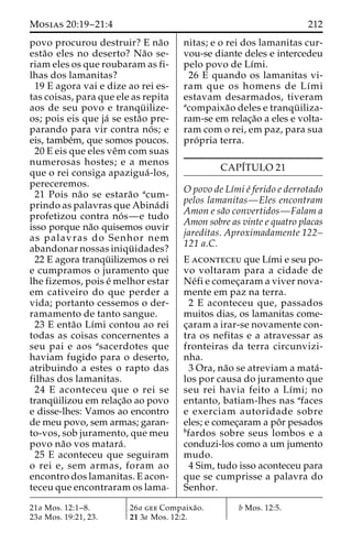 Mosias 20:19–21:4 212 
povo procurou destruir? E na˜o 
esta˜o eles no deserto? Na˜o se-riam 
eles os que roubaram as fi-lhas 
dos lamanitas? 
19 E agora vai e dize ao rei es-tas 
coisas, para que ele as repita 
aos de seu povo e tranqu¨ ilize-os; 
pois eis que ja´ se esta˜o pre-parando 
para vir contra no´ s; e 
eis, tambe´m, que somos poucos. 
20 E eis que eles veˆmcom suas 
numerosas hostes; e a menos 
que o rei consiga apazigua´ -los, 
pereceremos. 
21 Pois na˜o se estara˜o acum-prindo 
as palavras que Abina´di 
profetizou contra no´ s—e tudo 
isso porque na˜o quisemos ouvir 
as palavras do Senhor nem 
abandonar nossas iniqu¨ idades? 
22 E agora tranqu¨ ilizemos o rei 
e cumpramos o juramento que 
lhe fizemos, pois e´ melhor estar 
em cativeiro do que perder a 
vida; portanto cessemos o der-ramamento 
de tanto sangue. 
23 E enta˜o Lı´mi contou ao rei 
todas as coisas concernentes a 
seu pai e aos asacerdotes que 
haviam fugido para o deserto, 
atribuindo a estes o rapto das 
filhas dos lamanitas. 
24 E aconteceu que o rei se 
tranqu¨ ilizou em relac¸a˜o ao povo 
e disse-lhes: Vamos ao encontro 
de meu povo, sem armas; garan-to- 
vos, sob juramento, que meu 
povo na˜o vos matara´ . 
25 E aconteceu que seguiram 
o rei e, sem armas, foram ao 
encontro dos lamanitas. E acon-teceu 
que encontraram os lama-nitas; 
e o rei dos lamanitas cur-vou- 
se diante deles e intercedeu 
pelo povo de Lı´mi. 
26 E quando os lamanitas vi-ram 
que os homens de Lı´mi 
estavam desarmados, tiveram 
acompaixa˜o deles e tranqu¨ iliza-ram- 
se em relac¸a˜o a eles e volta-ram 
com o rei, em paz, para sua 
pro´ pria terra. 
CAPI´TULO 21 
O povo de Lı´mi e´ ferido e derrotado 
pelos lamanitas—Eles encontram 
Amon e sa˜o convertidos—Falam a 
Amon sobre as vinte e quatro placas 
jareditas. Aproximadamente 122– 
121 a.C. 
E aconteceu que Lı´mi e seu po-vo 
voltaram para a cidade de 
Ne´fi e comec¸aram a viver nova-mente 
em paz na terra. 
2 E aconteceu que, passados 
muitos dias, os lamanitas come-c 
¸aram a irar-se novamente con-tra 
os nefitas e a atravessar as 
fronteiras da terra circunvizi-nha. 
3 Ora, na˜o se atreviam a mata´- 
los por causa do juramento que 
seu rei havia feito a Lı´mi; no 
entanto, batiam-lhes nas afaces 
e exerciam autoridade sobre 
eles; e comec¸aram a poˆ r pesados 
bfardos sobre seus lombos e a 
conduzi-los como a um jumento 
mudo. 
4 Sim, tudo isso aconteceu para 
que se cumprisse a palavra do 
Senhor. 
21a Mos. 12:1–8. 
23a Mos. 19:21, 23. 
26a gee Compaixa˜o. 
21 3a Mos. 12:2. 
b Mos. 12:5. 
 