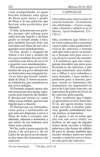 215 Mosias 21:31–22:4 
viam acompanhado, os quais 
haviam formado uma igreja 
de Deus pela forc¸a e poder 
de Deus e fe´ nas palavras que 
haviam sido proferidas por 
Abina´ di. 
31 Sim, lamentaram sua parti-da, 
porque na˜o sabiam para 
onde haviam fugido; e de bom 
grado se teriam unido a eles, 
pois tambe´m haviam feito um 
conveˆnio com Deus de servi-lo e 
guardar seus mandamentos. 
32 Ora, desde a chegada de 
Amon o rei Lı´mi e muitos de 
seu povo tambe´m haviam feito 
conveˆnio com Deus de servi-lo 
e guardar seus mandamentos. 
33 E aconteceu que o rei Lı´mi e 
muitos de seu povo desejavam 
ser batizados; mas ningue´mha-via 
na terra que tivesse aautori-dade 
de Deus. E Amon recusou-se 
a batiza´-los, por considerar-se 
um servo indigno. 
34 Portanto naquela e´poca eles 
na˜o formaram uma igreja, espe-rando 
pelo Espı´rito do Senhor. 
E desejavam tornar-se como 
Alma e seus irma˜os, que haviam 
fugido para o deserto. 
35 Desejavam ser batizados, 
como prova e testemunho de 
que estavam dispostos a servir a 
Deus de todo o corac¸a˜o; na˜o 
obstante, adiaram o momento; e 
um relato de seu batismo sera´ 
afeito mais adiante. 
36 Ora, toda a preocupac¸a˜o de 
Amon e de seu povo e do rei 
Lı´mi e de seu povo era livrarem-se 
das ma˜os dos lamanitas e do 
cativeiro. 
CAPI´TULO 22 
Feitos planos para o povo escapar do 
cativeiro lamanita—Os lamanitas 
sa˜o embebedados—O povo escapa, 
volta a Zaraenla e submete-se ao rei 
Mosias. Aproximadamente 121– 
120 a.C. 
Ora, aconteceu que Amon e o 
rei Lı´mi comec¸aram a consultar 
o povo sobre como poderiam li-vrar- 
se do cativeiro; e fizeram 
com que todo o povo se reunis-se; 
e fizeram isso para ouvir a 
voz do povo acerca do assunto. 
2 E aconteceu que na˜o conse-guiam 
descobrir um meio para 
livrarem-se do cativeiro, a na˜o 
ser que tomassem suas mulhe-res 
e filhos e seus rebanhos e 
suas manadas e suas tendas e 
partissem para o deserto; por-que, 
sendo os lamanitas ta˜ o 
numerosos, era impossı´vel ao 
povo de Lı´mi lutar com eles, na 
esperanc¸a de poderem livrar-se 
do cativeiro pela espada. 
3 Ora, aconteceu que Gidea˜o 
se apresentou ao rei e disse-lhe: 
O´rei, ate´ agora muitas vezes 
deste ouvidos a minhas pala-vras, 
quando combatı´amos nos-sos 
irma˜os, os lamanitas. 
4 E agora, o´ rei, se achas que 
na˜ o sou um servo inu´ til, ou 
melhor, se ate´ aqui de alguma 
forma deste ouvidos a minhas 
palavras e elas foram de utilida-de 
para ti, desejo tambe´m que 
escutes minhas palavras nesta 
ocasia˜o; e serei teu servo e livra-rei 
este povo do cativeiro. 
33a gee Autoridade. 35a Mos. 25:17–18. 
 