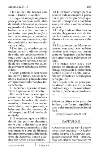 Mosias 22:5–16 216 
5 E o rei deu-lhe licenc¸a para 
falar. E Gidea˜o disse-lhe: 
6 Eis que ha´ uma passagem na 
parte posterior da muralha, atra´s 
da cidade. Os lamanitas, ou seja, 
os guardas dos lamanitas, embe-bedam- 
se a` noite; enviemos, 
portanto, uma proclamac¸a˜o a 
todo este povo, para que reu´ na 
seus rebanhos e manadas, a fim 
de conduzi-los ao deserto du-rante 
a noite. 
7 E eu irei, de acordo com tua 
ordem, pagar o u´ ltimo tributo 
de vinho aos lamanitas e eles fi-cara 
˜o embriagados; e sairemos 
pela passagem secreta, a` esquer-da 
de seu acampamento, quan-do 
estiverem beˆbados e adorme-cidos. 
8 Assim partiremos com nossas 
mulheres e filhos, nossos reba-nhos 
e manadas para o deserto; 
e viajaremos contornando a ter-ra 
de Silom. 
9 E aconteceu que o rei deu ou-vidos 
a`s palavras de Gidea˜o. 
10 E o rei Lı´mi fez com que o 
povo reunisse seus rebanhos e 
enviou o tributo de vinho aos la-manitas; 
e tambe´m lhes enviou 
mais vinho, como presente; e 
beberam abundantemente do 
vinho que o rei Lı´mi lhes havia 
enviado. 
11 E aconteceu que os su´ ditos 
do rei Lı´mi partiram durante a 
noite para o deserto com seus 
rebanhos e suas manadas; e eles 
contornaram a terra de Silom no 
deserto e tomaram a direc¸a˜o da 
terra de Zaraenla, sendo guia-dos 
por Amon e seus irma˜os. 
12 E levaram consigo para o 
deserto todo o seu ouro e prata 
e seus pertences preciosos que 
podiam transportar e tambe´m 
suas proviso˜ es; e continuaram a 
viagem. 
13 E depois de muitos dias no 
deserto, chegaram a` terra de Za-raenla 
e juntaram-se ao povo de 
Mosias e tornaram-se seus su´ di-tos. 
14 E aconteceu que Mosias os 
recebeu com alegria; e tambe´m 
recebeu seus aregistros, assim 
como os bregistros que haviam 
sido encontrados pelo povo de 
Lı´mi. 
15 E enta˜ o aconteceu que 
quando os lamanitas descobri-ram 
que o povo de Lı´mi haviam 
partido durante a noite, envia-ram 
um exe´rcito ao deserto para 
persegui-los; 
16 E depois de teˆ-los persegui-do 
durante dois dias, ja´ na˜ o 
puderam seguir-lhes os rastros; 
portanto, perderam-se no deser-to. 
Relato de Alma e do povo do 
Senhor, que foram impelidos 
para o deserto pelo povo do rei 
Noe´. 
Abrange os capı´tulos 23 e 24. 
CAPI´TULO 23 
Alma recusa-se a ser rei—Ele serve 
como sumo sacerdote—O Senhor 
castiga seu povo e os lamanitas con-quistam 
a terra de Hela˜—Amulon, 
chefe dos inı´quos sacerdotes do rei 
22 14a Mos. 8:5. b Mos. 8:9. 
 