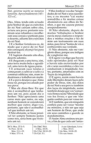 217 Mosias 23:1–15 
Noe´, governa sujeito ao monarca 
lamanita. Aproximadamente 145– 
121 a.C. 
Ora, Alma, tendo sido avisado 
pelo Senhor de que os exe´rcitos 
do rei Noe´ cairiam sobre eles, 
avisou seu povo; portanto reu-niram 
seus rebanhos e recolhe-ram 
seus cereais e partiram para 
o deserto, adiante dos exe´rcitos 
do rei Noe´. 
2 E o Senhor fortaleceu-os, de 
modo que o povo do rei Noe´ 
na˜o conseguiu alcanc¸a´ -los para 
destruı´-los. 
3 E fugiram durante oito dias, 
deserto adentro. 
4 E chegaram a uma terra, sim, 
uma terra muito bela e agrada´- 
vel, uma terra de a´guas puras. 
5 E armaram suas tendas e 
comec¸aram a cultivar o solo e a 
construir edifı´cios; sim, eram in-dustriosos 
e trabalhavam muito. 
6 E o povo desejava que Alma 
fosse rei, porque era amado por 
seu povo. 
7 Mas ele disse-lhes: Eis que 
na˜o e´ aconselha´vel que tenha-mos 
um rei, pois assim diz o 
Senhor: aNa˜o apreciareis uma 
carne mais que outra, ou seja, 
nenhum homem se considerara´ 
melhor que outro; digo-vos, 
portanto, que na˜o e´ aconselha´- 
vel que tenhais um rei. 
8 Na˜o obstante, se fosse possı´- 
vel ter sempre homens justos 
como reis, seria bom que tive´s-seis 
um rei. 
9 Mas lembrai-vos das ainiqu¨ i-dades 
do rei Noe´ e seus sacerdo-tes; 
e eu mesmo bcaı´ numa 
armadilha e fiz muitas coisas 
abomina´veis aos olhos do Se-nhor, 
o que me causou penoso 
arrependimento. 
10 Na˜o obstante, depois de 
muitas atribulac¸o˜ es o Senhor 
ouviu meus clamores e respon-deu 
a minhas orac¸o˜ es e fez de 
mim um instrumento em suas 
ma˜os, para levar btantos de vo´s a 
conhecerdes sua verdade. 
11 Na˜o obstante, na˜o me van-glorio 
disso, porque sou indigno 
de vangloriar-me. 
12 E agora vos digo que haveis 
sido oprimidos pelo rei Noe´ 
e haveis sido escravizados por 
ele e seus sacerdotes; e eles vos 
conduziram a` iniqu¨ idade; fos-tes, 
portanto, amarrados com os 
alac¸os da iniqu¨ idade. 
13 E agora, assim como haveis 
sido libertados desses lac¸os pelo 
poder de Deus, sim, das ma˜os 
do rei Noe´ e seu povo e tambe´m 
dos lac¸os da iniqu¨ idade, assim 
tambe´mdesejo que vos aconser-veis 
firmes nesta bliberdade que 
vos fez livres; e que em cnin-gue 
´m confieis para ser vosso rei. 
14 E tambe´m, que em ningue´m 
confieis para ser vosso amestre 
ou ministro, a na˜o ser que seja 
um homem de Deus, que ande 
em seus caminhos e guarde os 
mandamentos. 
15 Assim Alma ensinou seu po-vo, 
a fim de que cadaumaamas- 
23 7a Mos. 27:3–5. 
9a Prov. 16:12; 
Mos. 11:1–15. 
b Mos. 17:1–4. 
10a D&C 58:4. 
b Mos. 18:35. 
12a 2 Ne´ . 28:19–22. 
13a Ga´ l. 5:1. 
b gee Liberdade, Livre. 
c Mos. 29:13. 
14a Mos. 18:18–22. 
15a gee Amor. 
 