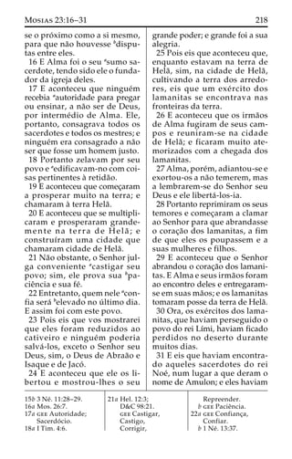 Mosias 23:16–31 218 
se o pro´ximo como a si mesmo, 
para que na˜o houvesse bdispu-tas 
entre eles. 
16 E Alma foi o seu asumo sa-cerdote, 
tendo sido ele o funda-dor 
da igreja deles. 
17 E aconteceu que ningue´m 
recebia aautoridade para pregar 
ou ensinar, a na˜o ser de Deus, 
por interme´dio de Alma. Ele, 
portanto, consagrava todos os 
sacerdotes e todos os mestres; e 
ningue´m era consagrado a na˜o 
ser que fosse um homem justo. 
18 Portanto zelavam por seu 
povo e aedificavam-no com coi-sas 
pertinentes a` retida˜o. 
19 E aconteceu que comec¸aram 
a prosperar muito na terra; e 
chamaram a` terra Hela˜ . 
20 E aconteceu que se multipli-caram 
e prosperaram grande-mente 
na terra de Hela˜ ; e 
construı´ram uma cidade que 
chamaram cidade de Hela˜ . 
21 Na˜o obstante, o Senhor jul-ga 
conveniente acastigar seu 
povo; sim, ele prova sua bpa-cie 
ˆncia e sua fe´. 
22 Entretanto, quem nele acon-fia 
sera´ belevado no u´ ltimo dia. 
E assim foi com este povo. 
23 Pois eis que vos mostrarei 
que eles foram reduzidos ao 
cativeiro e ningue´m poderia 
salva´ -los, exceto o Senhor seu 
Deus, sim, o Deus de Abraa˜o e 
Isaque e de Jaco´ . 
24 E aconteceu que ele os li-bertou 
e mostrou-lhes o seu 
grande poder; e grande foi a sua 
alegria. 
25 Pois eis que aconteceu que, 
enquanto estavam na terra de 
Hela˜ , sim, na cidade de Hela˜ , 
cultivando a terra dos arredo-res, 
eis que um exe´ rcito dos 
lamanitas se encontrava nas 
fronteiras da terra. 
26 E aconteceu que os irma˜os 
de Alma fugiram de seus cam-pos 
e reuniram-se na cidade 
de Hela˜ ; e ficaram muito ate-morizados 
com a chegada dos 
lamanitas. 
27 Alma, pore´m, adiantou-se e 
exortou-os a na˜o temerem, mas 
a lembrarem-se do Senhor seu 
Deus e ele liberta´ -los-ia. 
28 Portanto reprimiram os seus 
temores e comec¸aram a clamar 
ao Senhor para que abrandasse 
o corac¸a˜o dos lamanitas, a fim 
de que eles os poupassem e a 
suas mulheres e filhos. 
29 E aconteceu que o Senhor 
abrandou o corac¸a˜o dos lamani-tas. 
E Alma e seus irma˜os foram 
ao encontro deles e entregaram-se 
em suas ma˜os; e os lamanitas 
tomaram posse da terra de Hela˜. 
30 Ora, os exe´rcitos dos lama-nitas, 
que haviam perseguido o 
povo do rei Lı´mi, haviam ficado 
perdidos no deserto durante 
muitos dias. 
31 E eis que haviam encontra-do 
aqueles sacerdotes do rei 
Noe´, num lugar a que deram o 
nome de Amulon; e eles haviam 
15b 3 Ne´ . 11:28–29. 
16a Mos. 26:7. 
17a gee Autoridade; 
Sacerdo´ cio. 
18a I Tim. 4:6. 
21a Hel. 12:3; 
D&C 98:21. 
gee Castigar, 
Castigo, 
Corrigir, 
Repreender. 
b gee Pacieˆncia. 
22a gee Confianc¸a, 
Confiar. 
b 1 Ne´ . 13:37. 
 