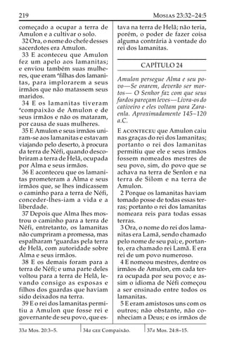219 Mosias 23:32–24:5 
comec¸ado a ocupar a terra de 
Amulon e a cultivar o solo. 
32 Ora, o nome do chefe desses 
sacerdotes era Amulon. 
33 E aconteceu que Amulon 
fez um apelo aos lamanitas; 
e enviou tambe´m suas mulhe-res, 
que eram afilhas dos lamani-tas, 
para implorarem a seus 
irma˜os que na˜o matassem seus 
maridos. 
34 E os lamanitas tiveram 
acompaixa˜o de Amulon e de 
seus irma˜os e na˜o os mataram, 
por causa de suas mulheres. 
35 E Amulon e seus irma˜os uni-ram- 
se aos lamanitas e estavam 
viajando pelo deserto, a` procura 
da terra de Ne´fi, quando desco-briram 
a terra de Hela˜ , ocupada 
por Alma e seus irma˜os. 
36 E aconteceu que os lamani-tas 
prometeram a Alma e seus 
irma˜os que, se lhes indicassem 
o caminho para a terra de Ne´fi, 
conceder-lhes-iam a vida e a 
liberdade. 
37 Depois que Alma lhes mos-trou 
o caminho para a terra de 
Ne´ fi, entretanto, os lamanitas 
na˜o cumpriram a promessa, mas 
espalharam aguardas pela terra 
de Hela˜ , com autoridade sobre 
Alma e seus irma˜os. 
38 E os demais foram para a 
terra de Ne´fi; e uma parte deles 
voltou para a terra de Hela˜ , le-vando 
consigo as esposas e 
filhos dos guardas que haviam 
sido deixados na terra. 
39 E o rei dos lamanitas permi-tiu 
a Amulon que fosse rei e 
governante de seu povo, que es-tava 
na terra de Hela˜ ; na˜o teria, 
pore´m, o poder de fazer coisa 
alguma contra´ ria a` vontade do 
rei dos lamanitas. 
CAPI´TULO 24 
Amulon persegue Alma e seu po-vo— 
Se orarem, devera˜o ser mor-tos— 
O Senhor faz com que seus 
fardos parec¸am leves—Livra-os do 
cativeiro e eles voltam para Zara-enla. 
Aproximadamente 145–120 
a.C. 
E aconteceu que Amulon caiu 
nas grac¸as do rei dos lamanitas; 
portanto o rei dos lamanitas 
permitiu que ele e seus irma˜os 
fossem nomeados mestres de 
seu povo, sim, do povo que se 
achava na terra de Senlon e na 
terra de Silom e na terra de 
Amulon. 
2 Porque os lamanitas haviam 
tomado posse de todas essas ter-ras; 
portanto o rei dos lamanitas 
nomeara reis para todas essas 
terras. 
3 Ora, o nome do rei dos lama-nitas 
era Lama˜ , sendo chamado 
pelo nome de seu pai; e, portan-to, 
era chamado rei Lama˜ . E era 
rei de um povo numeroso. 
4 E nomeou mestres, dentre os 
irma˜os de Amulon, em cada ter-ra 
ocupada por seu povo; e as-sim 
o idioma de Ne´fi comec¸ou 
a ser ensinado entre todos os 
lamanitas. 
5 E eram amistosos uns com os 
outros; na˜o obstante, na˜o co-nheciam 
a Deus; e os irma˜os de 
33a Mos. 20:3–5. 34a gee Compaixa˜o. 37a Mos. 24:8–15. 
 