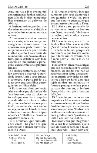 Mosias 24:6–16 220 
Amulon nada lhes ensinaram 
concernente ao Senhor seu Deus 
nem a` lei de Moise´s; tampouco 
lhes ensinaram as palavras de 
Abina´ di. 
6 Ensinaram-lhes, pore´m, que 
deveriam escrever sua histo´ ria e 
que poderiam escrever uns aos 
outros. 
7 E assim os lamanitas comec¸a-ram 
a enriquecer e comec¸aram 
a negociar uns com os outros e 
a tornarem-se poderosos; e co-mec 
¸aram a ser um povo astuto 
e sa´bio quanto a` sabedoria do 
mundo; sim, um povo muito as-tuto, 
que se deleitava com toda 
espe´cie de iniqu¨ idades e pilha-gens, 
exceto entre seus pro´prios 
irma˜os. 
8 E enta˜o aconteceu que Amu-lon 
comec¸ou a exercer aautori-dade 
sobre Alma e seus irma˜os 
e comec¸ou a persegui-lo e a 
fazer com que seus filhos perse-guissem 
os filhos deles. 
9 Porque Amulon conhecia 
Alma e sabia que ele havia sido 
aum dos sacerdotes do rei; e que 
fora ele que acreditara nas pala-vras 
de Abina´di e fora expulso 
da presenc¸a do rei; estava, por-tanto, 
irado com ele; pois, embo-ra 
sujeito ao rei Lama˜ , exercia 
autoridade sobre eles e impu-nha- 
lhes btrabalhos e colocava 
capatazes sobre eles. 
10 E aconteceu que suas afli-c 
¸ o˜ es eram ta˜ o grandes que 
comec¸aram a clamar fervorosa-mente 
a Deus. 
11 E Amulon ordenou-lhes que 
parassem com seus clamores; e 
poˆ s guardas a vigia´ -los, para 
que fosse morto quem quer que 
encontrassem clamando a Deus. 
12 E Alma e seu povo na˜o le-vantaram 
as vozes ao Senhor 
seu Deus, mas a ele aabriram o 
corac¸a˜ o; e ele conhecia seus 
pensamentos. 
13 E aconteceu que a voz do 
Senhor lhes falou em suas afli-c 
¸o˜ es, dizendo: Levantai a cabec¸a 
e tende bom aˆnimo, porque sei 
do conveˆnio que fizestes comi-go; 
e farei um conveˆnio com 
o meu povo e liberta´ -lo-ei do 
cativeiro. 
14 E tambe´m aliviarei as cargas 
que sa˜o colocadas sobre vossos 
ombros, de modo que na˜o as 
podereis sentir sobre vossas cos-tas 
enquanto estiverdes no cati-veiro; 
e isso eu farei para que 
sejais minhas atestemunhas no 
futuro e para que tenhais plena 
certeza de que eu, o Senhor 
Deus, visito meu povo nas suas 
baflic¸o˜ es. 
15 E aconteceu que as cargas 
impostas a Alma e seus irma˜os 
se tornaram leves; sim, o Senhor 
afortaleceu-os para que pudes-sem 
carregar seus bfardos com 
facilidade; e submeteram-se de 
bom grado e com cpacieˆncia a 
toda a vontade do Senhor. 
16 E aconteceu que ta˜o grande 
era a sua fe´ e pacieˆncia, que a 
voz do Senhor tornou a falar-lhes, 
dizendo: Tende bom aˆ ni- 
24 8a D&C 121:39. 
9a Mos. 17:1–4; 
23:9. 
b Mos. 21:3–6. 
12a gee Orac¸a˜o. 
14a gee Testemunha. 
b gee Adversidade. 
15a Mt. 11:28–30. 
b Al. 31:38; 
33:23. 
c D&C 54:10. 
gee Pacieˆncia. 
 