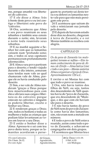 221 Mosias 24:17–25:5 
mo, porque amanha˜ vos liberta-rei 
do cativeiro. 
17 E ele disse a Alma: Ira´ s 
a` frente deste povo e eu irei con-tigo 
e libertarei este povo do 
acativeiro. 
18 Ora, aconteceu que Alma 
e seu povo reuniram os seus 
rebanhos e tambe´m seus cereais 
durante a noite; sim, levaram 
a noite toda reunindo seus 
rebanhos. 
19 E na manha˜ seguinte o Se-nhor 
fez com que os lamanitas 
caı´ssem num aprofundo sono; 
sim, e todos os seus capatazes 
permaneceram profundamente 
adormecidos. 
20 E Alma e seu povo partiram 
para o deserto; e tendo viajado 
durante o dia inteiro, armaram 
suas tendas num vale ao qual 
chamaram vale de Alma, por-que 
ele os havia conduzido pelo 
deserto. 
21 Sim, e no vale de Alma ren-deram 
agrac¸as a Deus porque 
fora misericordioso para com 
eles e aliviara suas cargas e liber-tara- 
os do cativeiro; porque 
estavam no cativeiro e ningue´m 
os poderia libertar, exceto o 
Senhor seu Deus. 
22 E renderam grac¸as a Deus; 
sim, todos os homens e todas as 
mulheres e todas as crianc¸as que 
podiam falar levantaram as vo-zes 
em louvor a seu Deus. 
23 E enta˜o o Senhor disse a 
Alma: Apressa-te e sai com teu 
povo desta terra, porque os la-manitas 
acordaram e perse-guem- 
te; portanto sai desta ter-ra 
e eu deterei os lamanitas nes-te 
vale para que na˜o mais persi-gam 
este povo. 
24 E aconteceu que saı´ram do 
vale e reiniciaram sua jornada 
pelo deserto. 
25 E depois de haverem estado 
doze dias no deserto, chegaram 
a` terra de Zaraenla; e o rei 
Mosias tambe´mos recebeu com 
alegria. 
CAPI´TULO 25 
Os do povo de Zaraenla (os mule-quitas) 
tornam-se nefitas—Eles to-mam 
conhecimento do povo de Al-ma 
e de Zeˆnife—Alma batiza Lı´mi 
e todo o seu povo—Mosias autoriza 
Alma a organizar a Igreja de Deus. 
Aproximadamente 120 a.C. 
E enta˜ o o rei Mosias fez com 
que todo o povo se reunisse. 
2 Ora, na˜o havia tantos dos 
filhos de Ne´ fi, ou seja, tantos 
dos descendentes de Ne´fi quan-tos 
havia do apovo de Zaraenla, 
que era descendente de bMule-que, 
e dos que com ele haviam 
ido para o deserto. 
3 E na˜o havia tantos do povo 
deNe´finemdo povo de Zaraen-la 
como havia dos lamanitas; 
sim, na˜o eram nem a metade em 
nu´ mero. 
4 E todo o povo de Ne´fi estava 
reunido, assim como todo o po-vo 
de Zaraenla; e achavam-se 
congregados em dois grupos. 
5 E aconteceu que Mosias leu e 
17a gee Cativeiro. 
19a I Sam. 26:12. 
21a gee Ac¸a˜o 
de Grac¸as, 
Agradecido, 
Agradecimento. 
25 2a Oˆ 
mni 1:13–19. 
b Hel. 6:10. 
gee Muleque. 
 
