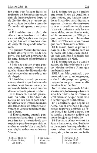 Mosias 25:6–18 222 
fez com que fossem lidos os 
registros de Zeˆnife a seu povo; 
sim, ele leu os registros do povo 
de Zeˆ nife, desde o tempo em 
que haviam deixado a terra de 
Zaraenla ate´ quando retorna-ram. 
6 E tambe´m leu o relato de 
Alma e seus irma˜os e de todas 
as suas aflic¸o˜ es, desde o tempo 
em que haviam deixado a terra 
de Zaraenla ate´ quando retorna-ram. 
7 E quando Mosias terminou a 
leitura dos registros, os de seu 
povo, que haviam permanecido 
na terra, ficaram assombrados e 
atoˆ nitos. 
8 Pois na˜o sabiam o que pen-sar, 
porque, quando viram os 
que haviam sido alibertados do 
cativeiro, encheram-se de gran-de 
alegria. 
9 E tambe´m, quando pensaram 
em seus irma˜os que haviam sido 
mortos pelos lamanitas, enche-ram- 
se de tristeza e ate´ mesmo 
derramaram la´grimas de dor. 
10 E tambe´m, quando pensa-ram 
na solı´cita bondade de 
Deus e no seu poder para liber-tar 
Alma e seus irma˜os dasma˜os 
dos lamanitas e do cativeiro, ele-varam 
as vozes e renderam gra-c 
¸as a Deus. 
11 E novamente, quando pen-saram 
nos lamanitas, que eram 
seus irma˜os, e no estado de cor-rupc 
¸a˜o e pecado em que viviam, 
encheram-se de ador e angu´ stia 
em relac¸a˜o ao bem-estar de suas 
balmas. 
12 E aconteceu que aqueles 
que eram filhos de Amulon e 
seus irma˜os, que haviam toma-do 
as filhas dos lamanitas para 
esposas, ficaram desgostosos 
com o procedimento de seus 
pais e na˜o quiseram mais levar o 
nome deles; consequ¨ entemente, 
adotaram o nome de Ne´fi, para 
que pudessem ser chamados 
filhos de Ne´fi e contados com os 
que eram chamados nefitas. 
13 E assim, todo o povo de 
Zaraenla foi acontado com os 
nefitas; e isto porque o reino ha-via 
sido conferido somente aos 
descendentes de Ne´fi. 
14 E aconteceu que quando 
acabou de falar e ler para o po-vo, 
Mosias pediu a Alma que 
tambe´m falasse. 
15 E Alma falou, estando o po-vo 
reunido em grandes grupos; 
e ele foi de grupo em grupo, 
pregando ao povo arrependi-mento 
e fe´ no Senhor. 
16 E exortou o povo de Lı´mi e 
seus irma˜os, todos os que haviam 
sido libertados do cativeiro, a 
lembrarem-se de que havia sido 
o Senhor quem os libertara. 
17 E aconteceu que depois de 
Alma haver ensinado muitas 
coisas ao povo e acabado de fa-lar- 
lhes, o rei Lı´mi desejou ser 
batizado; e tambe´m todo o seu 
povo desejou ser batizado. 
18 Portanto Alma entrou na 
a´gua e batizou-os; sim, abatizou-os 
da mesma forma que batizara 
seus irma˜os nas ba´guas de Mo´ r-mon; 
sim, e todos os que bati- 
8a Mos. 22:11–13. 
11a Mos. 28:3–4; 
Al. 13:27. 
b gee Alma— 
Valor das 
almas. 
13a Oˆ 
mni 1:19. 
18a Mos. 21:35. 
b Mos. 18:8–17. 
 
