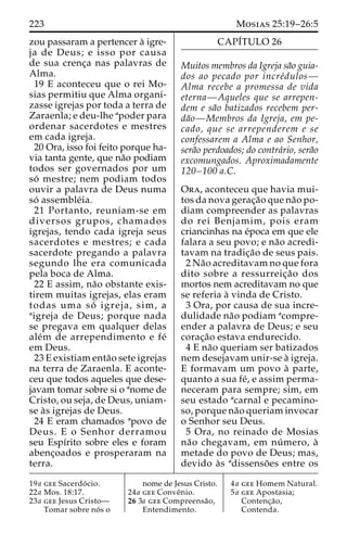 223 Mosias 25:19–26:5 
zou passaram a pertencer a` igre-ja 
de Deus; e isso por causa 
de sua crenc¸a nas palavras de 
Alma. 
19 E aconteceu que o rei Mo-sias 
permitiu que Alma organi-zasse 
igrejas por toda a terra de 
Zaraenla; e deu-lhe apoder para 
ordenar sacerdotes e mestres 
em cada igreja. 
20 Ora, isso foi feito porque ha-via 
tanta gente, que na˜o podiam 
todos ser governados por um 
so´ mestre; nem podiam todos 
ouvir a palavra de Deus numa 
so´ assemble´ia. 
21 Portanto, reuniam-se em 
diversos grupos, chamados 
igrejas, tendo cada igreja seus 
sacerdotes e mestres; e cada 
sacerdote pregando a palavra 
segundo lhe era comunicada 
pela boca de Alma. 
22 E assim, na˜o obstante exis-tirem 
muitas igrejas, elas eram 
todas uma so´ igreja, sim, a 
aigreja de Deus; porque nada 
se pregava em qualquer delas 
ale´m de arrependimento e fe´ 
em Deus. 
23 E existiam enta˜o sete igrejas 
na terra de Zaraenla. E aconte-ceu 
que todos aqueles que dese-javam 
tomar sobre si o anome de 
Cristo, ou seja, de Deus, uniam-se 
a`s igrejas de Deus. 
24 E eram chamados apovo de 
Deus. E o Senhor derramou 
seu Espı´rito sobre eles e foram 
abenc¸oados e prosperaram na 
terra. 
CAPI´TULO 26 
Muitos membros da Igreja sa˜o guia-dos 
ao pecado por incre´dulos— 
Alma recebe a promessa de vida 
eterna—Aqueles que se arrepen-dem 
e sa˜o batizados recebem per-da 
˜o—Membros da Igreja, em pe-cado, 
que se arrependerem e se 
confessarem a Alma e ao Senhor, 
sera˜o perdoados; do contra´rio, sera˜o 
excomungados. Aproximadamente 
120–100 a.C. 
Ora, aconteceu que havia mui-tos 
da nova gerac¸a˜o que na˜o po-diam 
compreender as palavras 
do rei Benjamim, pois eram 
criancinhas na e´poca em que ele 
falara a seu povo; e na˜o acredi-tavam 
na tradic¸a˜o de seus pais. 
2Na˜o acreditavam no que fora 
dito sobre a ressurreic¸a˜o dos 
mortos nem acreditavam no que 
se referia a` vinda de Cristo. 
3 Ora, por causa de sua incre-dulidade 
na˜o podiam acompre-ender 
a palavra de Deus; e seu 
corac¸a˜o estava endurecido. 
4 E na˜o queriam ser batizados 
nem desejavam unir-se a` igreja. 
E formavam um povo a` parte, 
quanto a sua fe´, e assim perma-neceram 
para sempre; sim, em 
seu estado acarnal e pecamino-so, 
porque na˜o queriam invocar 
o Senhor seu Deus. 
5 Ora, no reinado de Mosias 
na˜o chegavam, em nu´ mero, a` 
metade do povo de Deus; mas, 
devido a`s adissenso˜ es entre os 
19a gee Sacerdo´ cio. 
22a Mos. 18:17. 
23a gee Jesus Cristo— 
Tomar sobre no´ s o 
nome de Jesus Cristo. 
24a gee Conveˆnio. 
26 3a gee Compreensa˜o, 
Entendimento. 
4a gee Homem Natural. 
5a gee Apostasia; 
Contenc¸a˜o, 
Contenda. 
 