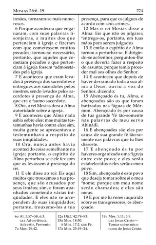 Mosias 26:6–19 224 
irma˜os, tornaram-se mais nume-rosos. 
6 Porque aconteceu que enga-naram, 
com suas palavras li-sonjeiras, 
a muitos dos que 
pertenciam a` igreja e fizeram 
com que cometessem muitos 
pecados; tornou-se necessa´ rio, 
portanto, que aqueles que co-metiam 
pecados e que perten-ciam 
a` igreja fossem aadmoesta-dos 
pela igreja. 
7 E aconteceu que eram leva-dos 
a` presenc¸a dos sacerdotes e 
entregues aos sacerdotes pelos 
mestres, sendo levados pelos sa-cerdotes 
a` presenc¸a de Alma, 
que era o asumo sacerdote. 
8 Ora, o rei Mosias dera a Alma 
autoridade sobre a igreja. 
9 E aconteceu que Alma nada 
sabia sobre eles; mas muitas tes-temunhas 
havia contra eles; sim, 
muita gente se apresentava e 
testemunhava a respeito de 
suas iniqu¨ idades. 
10 Ora, nunca antes havia 
acontecido coisa semelhante na 
igreja; portanto, o espı´rito de 
Alma perturbou-se e ele fez com 
que os levassem a` presenc¸a do 
rei. 
11 E ele disse ao rei: Eis aqui 
muitos que trouxemos a tua pre-senc 
¸ a, que sa˜o acusados por 
seus irma˜os; sim, e foram apa-nhados 
cometendo va´ rias ini-qu 
¨ idades. E eles na˜o se arre-pendem 
de suas iniqu¨ idades; 
portanto, trouxemo-los a tua 
presenc¸a, para que os julgues de 
acordo com seus crimes. 
12 Mas o rei Mosias disse a 
Alma: Eis que na˜o os julgarei; 
aentrego-os, portanto, em tuas 
ma˜os para serem julgados. 
13 E enta˜o o espı´rito de Alma 
tornou a perturbar-se. E dirigin-do- 
se ao Senhor, perguntou-lhe 
o que deveria fazer a respeito 
do assunto, porque temia proce-der 
mal aos olhos do Senhor. 
14 E aconteceu que depois de 
haver derramado toda a sua al-ma 
a Deus, ouviu a voz do 
Senhor, dizendo: 
15 Abenc¸oado e´s tu, Alma, e 
abenc¸oados sa˜o os que foram 
batizados nas aa´guas de Mo´ r-mon. 
Abenc¸oado e´s por causa 
de tua grande bfe´ ta˜o-somente 
nas palavras de meu servo 
Abina´ di. 
16 E abenc¸oados sa˜o eles por 
causa de sua grande fe´ ta˜o-so-mente 
nas palavras que tu lhes 
disseste. 
17 E abenc¸ oado e´ s tu por 
haveres organizado uma aigreja 
entre este povo; e eles sera˜o 
estabelecidos e eles sera˜o o meu 
povo. 
18 Sim, abenc¸oado e´ este povo 
que deseja tomar sobre si o meu 
anome; porque em meu nome 
sera˜ o chamados; e eles sa˜ o 
meus. 
19 E por me haveres inquirido 
sobre os transgressores, e´s aben-c 
¸oado. 
6a Al. 5:57–58; 6:3. 
gee Adverteˆncia, 
Advertir, Prevenir. 
7a Mos. 29:42. 
12a D&C 42:78–93. 
15a Mos. 18:30. 
b Mos. 17:2. gee Fe´ . 
17a Mos. 25:19–24. 
18a Mos. 1:11; 5:8. 
gee Jesus Cristo— 
Tomar sobre no´ s o 
nome de Jesus Cristo. 
 