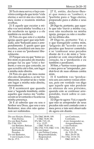 225 Mosias 26:20–32 
20 Tu e´s meu servo; e fac¸o con-ve 
ˆnio contigo de que tera´s avida 
eterna; e servir-me-a´s e ira´s em 
meu nome e reunira´ s minhas 
ovelhas. 
21 E aquele que escutar a mi-nha 
voz sera´ minha aovelha; e a 
ele recebera´ s na igreja e a ele 
tambe´m eu receberei. 
22 Pois eis que esta e´ a minha 
igreja; quem quer que seja bati-zado, 
sera´ abatizado para o arre-pendimento. 
E quem quer que 
recebas, acreditara´ em meu no-me; 
e a esse eu bperdoarei libe-ralmente. 
23 Porque sou eu que atomo so-bre 
mim os pecados do mundo; 
porque fui eu que bcriei o ho-mem; 
e sou eu que concedo, ao 
que acredita ate´ o fim, um lugar 
a minha ma˜o direita. 
24 Pois eis que em meu nome 
eles sa˜o chamados; e, se me aco-nhecerem, 
levantar-se-a˜o e tera˜o 
um lugar a minha ma˜o direita, 
eternamente. 
25 E acontecera´ que quando 
soar a asegunda trombeta, enta˜o 
aqueles que nunca me bconhe-ceram 
se levantara˜o e ficara˜o na 
minha presenc¸a. 
26 E aı´ sabera˜o que eu sou o 
Senhor seu Deus, que sou o seu 
Redentor; mas eles na˜o quise-ram 
ser redimidos. 
27 E, enta˜ o, declarar-lhes-ei 
que nunca os aconheci; e 
bpartira˜o para o cfogo eterno, 
preparado para o diabo e seus 
anjos. 
28 Digo-te, portanto, que aque-le 
que na˜o aouvir a minha voz, 
esse na˜o recebera´ s na minha 
igreja, porque eu na˜o o recebe-rei 
no u´ ltimo dia. 
29 Digo-te, portanto: Vai; e 
o que transgredir contra mim, 
ajulgara´ s de bacordo com os 
pecados que houver cometido; 
e se cconfessar seus pecados 
diante de ti e de mim e darre-pender- 
se com sinceridade de 
corac¸a˜o, tu o eperdoara´s e eu 
tambe´m o perdoarei. 
30 Sim, e atantas vezes quantas 
o meu povo se barrepender, per-doa 
´-lo-ei de suas ofensas contra 
mim. 
31 E tambe´m vos aperdoa-reis 
uns aos outros vossas ofen-sas, 
pois em verdade vos digo 
que aquele que na˜o perdoar 
as ofensas de seu pro´ ximo, 
quando este se confessar arre-pendido, 
trara´ sobre si con-denac 
¸a˜o. 
32 Digo-te agora: Vai; e aquele 
que na˜o se arrepender de seus 
pecados na˜o sera´ contado com o 
meu povo; e isto sera´ observado 
de agora em diante. 
20a gee Eleic¸a˜ o; Eleitos; 
Vida Eterna. 
21a gee Bom Pastor. 
22a 2 Ne´ . 9:23. 
gee Batismo, Batizar. 
b gee Perdoar; 
Remissa˜o de 
Pecados. 
23a gee Redentor. 
b gee Criac¸a˜ o, Criar. 
24a Jo. 17:3. 
25a D&C 88:99, 109. 
b D&C 76:81–86. 
27a Mt. 7:21–23. 
b Lc. 13:27. 
c D&C 76:43–44. 
28a 2 Ne´ . 9:31; D&C 1:14. 
29a gee Julgar. 
b gee Prestar Contas, 
Responsabilidade, 
Responsa´ vel. 
c 3 Ne´ . 1:25. 
gee Confessar, 
Confissa˜o. 
d gee Arrepender-se, 
Arrependimento. 
e gee Perdoar. 
30a Moroˆ . 6:8. 
b Eze. 33:11, 15–16; 
At. 3:19–20; 
Mos. 29:19–20. 
31a 3 Ne´ . 13:14–15; 
D&C 64:9–10. 
 