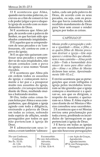 Mosias 26:33–27:3 226 
33 E aconteceu que Alma, 
quando ouviu estas palavras, es-creveu- 
as a fim de conserva´ -las 
e de poder julgar o povo daque-la 
igreja de acordo com os man-damentos 
de Deus. 
34 E aconteceu que Alma jul-gou, 
de acordo com a palavra do 
Senhor, os que haviam sido apa-nhados 
cometendo iniqu¨ idades. 
35 E aqueles que se arrepende-ram 
de seus pecados e os acon-fessaram, 
ele contou-os com o 
povo da igreja; 
36 E os que na˜o quiseram con-fessar 
seus pecados e arrepen-der- 
se de suas iniqu¨ idades, na˜o 
foram contados com o povo 
da igreja; e seus nomes aforam 
riscados. 
37 E aconteceu que Alma poˆ s 
em ordem todos os assuntos 
da igreja; e comec¸aram nova-mente 
a ter paz e a prosperar 
muito nos assuntos da igreja, 
andando circunspectamente 
diante de Deus, recebendo mui-tos 
e batizando muitos. 
38 Ora, todas estas coisas fo-ram 
feitas por Alma e seus com-panheiros, 
que dirigiam a igreja 
agindo com toda a diligeˆncia, 
ensinando a palavra de Deus 
em todas as coisas, sofrendo 
toda espe´cie de aflic¸o˜ es, sendo 
perseguidos por todos os que 
na˜ o pertenciam a` igreja de 
Deus. 
39 E admoestavam seus ir-ma 
˜os; e eram tambe´m aadmoes-tados, 
cada um pela palavra de 
Deus, de acordo com os seus 
pecados, ou seja, com os peca-dos 
que havia cometido, tendo 
recebido mandamento de Deus 
para borar sem cessar e render 
cgrac¸as por todas as coisas. 
CAPI´TULO 27 
Mosias proı´be a perseguic¸a˜o e orde-na 
a igualdade—Alma, o filho, e 
os quatro filhos de Mosias procu-ram 
destruir a igreja—Um anjo 
aparece e ordena-lhes que abando-nem 
o mau caminho—Alma perde 
a fala—Toda a humanidade deve 
nascer de novo para obter salva-c 
¸a˜o—Alma e os filhos de Mosias 
declaram boas novas. Aproximada-mente 
100–92 a.C. 
E enta˜o aconteceu que as perse-guic 
¸o˜ es que eram infligidas a` 
igreja pelos incre´dulos torna-ram- 
se ta˜o grandes que a igreja 
comec¸ou a murmurar e a quei-xar- 
se, aos que os dirigiam, a 
respeito do assunto; e queixa-ram- 
se a Alma. E Alma expoˆ s o 
caso diante do rei Mosias e Mo-sias 
consultou seus sacerdotes. 
2 E aconteceu que o rei Mosias 
enviou uma proclamac¸a˜o por 
toda a terra, proibindo os incre´- 
dulos de aperseguirem os que 
pertenciam a` igreja de Deus. 
3 E havia em todas as igrejas 
um severo mandamento para 
que na˜o houvesse perseguic¸o˜es 
35a gee Confessar, 
Confissa˜o. 
36a Eˆ 
x. 32:33; 
Al. 1:24. 
gee Livro da Vida; 
Excomunha˜o. 
39a gee Adverteˆncia, 
Advertir, 
Prevenir. 
b 2 Ne´ . 32:8–9. 
c gee Ac¸a˜o de Grac¸as, 
Agradecido, 
Agradecimento. 
27 2a gee Perseguic¸a˜o, 
Perseguir. 
 