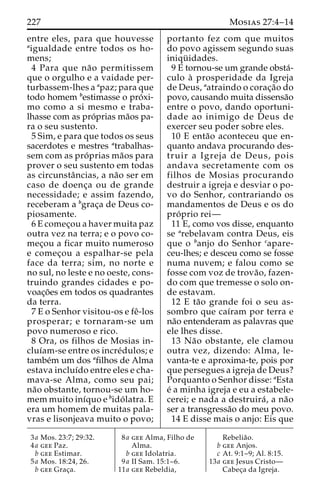 227 Mosias 27:4–14 
entre eles, para que houvesse 
aigualdade entre todos os ho-mens; 
4 Para que na˜o permitissem 
que o orgulho e a vaidade per-turbassem- 
lhes a apaz; para que 
todo homem bestimasse o pro´ xi-mo 
como a si mesmo e traba-lhasse 
com as pro´prias ma˜os pa-ra 
o seu sustento. 
5 Sim, e para que todos os seus 
sacerdotes e mestres atrabalhas-sem 
com as pro´ prias ma˜os para 
prover o seu sustento em todas 
as circunstaˆncias, a na˜o ser em 
caso de doenc¸a ou de grande 
necessidade; e assim fazendo, 
receberam a bgrac¸a de Deus co-piosamente. 
6 E comec¸ou a haver muita paz 
outra vez na terra; e o povo co-mec 
¸ou a ficar muito numeroso 
e comec¸ou a espalhar-se pela 
face da terra; sim, no norte e 
no sul, no leste e no oeste, cons-truindo 
grandes cidades e po-voac 
¸o˜es em todos os quadrantes 
da terra. 
7 E o Senhor visitou-os e feˆ-los 
prosperar; e tornaram-se um 
povo numeroso e rico. 
8 Ora, os filhos de Mosias in-cluı 
´am-se entre os incre´dulos; e 
tambe´m um dos afilhos de Alma 
estava incluı´do entre eles e cha-mava- 
se Alma, como seu pai; 
na˜o obstante, tornou-se um ho-memmuito 
inı´quo e bido´ latra. E 
era um homem de muitas pala-vras 
e lisonjeava muito o povo; 
portanto fez com que muitos 
do povo agissem segundo suas 
iniqu¨ idades. 
9 E tornou-se um grande obsta´- 
culo a` prosperidade da Igreja 
de Deus, aatraindo o corac¸a˜o do 
povo, causando muita dissensa˜o 
entre o povo, dando oportuni-dade 
ao inimigo de Deus de 
exercer seu poder sobre eles. 
10 E enta˜o aconteceu que en-quanto 
andava procurando des-truir 
a Igreja de Deus, pois 
andava secretamente com os 
filhos de Mosias procurando 
destruir a igreja e desviar o po-vo 
do Senhor, contrariando os 
mandamentos de Deus e os do 
pro´ prio rei— 
11 E, como vos disse, enquanto 
se arebelavam contra Deus, eis 
que o banjo do Senhor capare-ceu- 
lhes; e desceu como se fosse 
numa nuvem; e falou como se 
fosse com voz de trova˜ o, fazen-do 
com que tremesse o solo on-de 
estavam. 
12 E ta˜o grande foi o seu as-sombro 
que caı´ram por terra e 
na˜o entenderam as palavras que 
ele lhes disse. 
13 Na˜o obstante, ele clamou 
outra vez, dizendo: Alma, le-vanta- 
te e aproxima-te, pois por 
que persegues a igreja de Deus? 
Porquanto o Senhor disse: aEsta 
e´ a minha igreja e eu a estabele-cerei; 
e nada a destruira´, a na˜o 
ser a transgressa˜o do meu povo. 
14 E disse mais o anjo: Eis que 
3a Mos. 23:7; 29:32. 
4a gee Paz. 
b gee Estimar. 
5a Mos. 18:24, 26. 
b gee Grac¸a. 
8a gee Alma, Filho de 
Alma. 
b gee Idolatria. 
9a II Sam. 15:1–6. 
11a gee Rebeldia, 
Rebelia˜o. 
b gee Anjos. 
c At. 9:1–9; Al. 8:15. 
13a gee Jesus Cristo— 
Cabec¸a da Igreja. 
 
