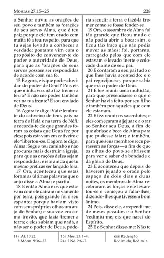 Mosias 27:15–25 228 
o Senhor ouviu as orac¸o˜ es de 
seu povo e tambe´m as aorac¸o˜es 
de seu servo Alma, que e´ teu 
pai; porque ele tem orado com 
muita fe´ a teu respeito, para que 
tu sejas levado a conhecer a 
verdade; portanto vim com o 
propo´ sito de convencer-te do 
poder e autoridade de Deus, 
para que as borac¸o˜ es de seus 
servos possam ser respondidas 
de acordo com sua fe´. 
15 E agora, eis que podes duvi-dar 
do poder de Deus? Pois eis 
que minha voz na˜o faz tremer a 
terra? E na˜o me podes tambe´m 
ver na tua frente? E sou enviado 
de Deus. 
16 Agora te digo: Vai e lembra-te 
do cativeiro de teus pais na 
terra de Hela˜ e na terra de Ne´fi; 
e recorda-te de que grandes fo-ram 
as coisas que Deus fez por 
eles; pois estavam em cativeiro e 
ele alibertou-os. E agora te digo, 
Alma: Segue teu caminho e na˜o 
procures mais destruir a igreja, 
para que as orac¸o˜ es deles sejam 
respondidas; e isto ainda que tu 
mesmo prefiras ser lanc¸ado fora. 
17 Ora, aconteceu que estas 
foram as u´ ltimas palavras que o 
anjo disse a Alma; e partiu. 
18 E enta˜o Alma e os que esta-vam 
com ele caı´ram novamente 
por terra, pois grande foi o seu 
espanto; porque haviam visto 
com seus pro´ prios olhosuman-jo 
do Senhor; e sua voz era co-mo 
trova˜ o, que fazia tremer a 
terra; e eles sabiam que nada, a 
na˜o ser o poder de Deus, pode-ria 
sacudir a terra e fazeˆ-la tre-mer 
como se fosse fender-se. 
19 Ora, o assombro de Alma foi 
ta˜o grande que ficou mudo e 
na˜o podia abrir a boca; sim, e 
ficou ta˜o fraco que na˜o podia 
mover as ma˜ os; foi, portanto, 
carregado pelos que com ele 
estavam e levado inerte e colo-cado 
diante de seu pai. 
20 E contaram a seu pai tudo o 
que lhes havia acontecido; e o 
pai regozijou-se, porque sabia 
que era o poder de Deus. 
21 E fez reunir uma multida˜o, 
para que presenciasse o que o 
Senhor havia feito por seu filho 
e tambe´m por aqueles que com 
ele estavam. 
22 E fez reunir os sacerdotes; e 
eles comec¸aram a jejuar e a orar 
ao Senhor seu Deus, a fim de 
que abrisse a boca de Alma para 
que pudesse falar; e tambe´m, 
para que seus membros recupe-rassem 
as forc¸as—a fim de que 
os olhos do povo se abrissem 
para ver e saber da bondade e 
da glo´ ria de Deus. 
23 E aconteceu que depois de 
haverem jejuado e orado pelo 
espac¸o de dois dias e duas 
noites, os membros de Alma re-cobraram 
as forc¸as e ele levan-tou- 
se e comec¸ou a falar-lhes, 
dizendo-lhes que tivessem bom 
aˆnimo. 
24 Pois, disse ele, arrependi-me 
de meus pecados e o Senhor 
aredimiu-me; eis que nasci do 
Espı´rito. 
25 E o Senhor disse-me: Na˜o te 
14a Al. 10:22. 
b Mo´ rm. 9:36–37. 
16a Mos. 23:1–4. 
24a 2 Ne´ . 2:6–7. 
gee Redenc¸a˜o, 
Redimido, Redimir. 
 