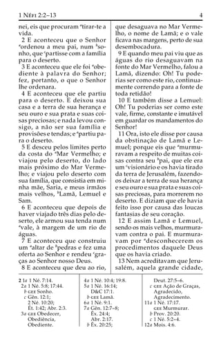 1 Ne´ fi 2:2–13 4 
nei, eis que procuram atirar-te a 
vida. 
2 E aconteceu que o Senhor 
aordenou a meu pai, num bso-nho, 
que cpartisse com a famı´lia 
para o deserto. 
3 E aconteceu que ele foi aobe-diente 
a` palavra do Senhor; 
fez, portanto, o que o Senhor 
lhe ordenara. 
4 E aconteceu que ele partiu 
para o deserto. E deixou sua 
casa e a terra de sua heranc¸a e 
seu ouro e sua prata e suas coi-sas 
preciosas; e nada levou con-sigo, 
a na˜o ser sua famı´lia e 
proviso˜ es e tendas; e apartiu pa-ra 
o deserto. 
5 E desceu pelos limites perto 
da costa do aMar Vermelho; e 
viajou pelo deserto, do lado 
mais pro´ximo do Mar Verme-lho; 
e viajou pelo deserto com 
sua famı´lia, que consistia em mi-nha 
ma˜ e, Saria, e meus irma˜os 
mais velhos, bLama˜ , Lemuel e 
Sam. 
6 E aconteceu que depois de 
haver viajado treˆs dias pelo de-serto, 
ele armou sua tenda num 
avale, a` margem de um rio de 
a´guas. 
7 E aconteceu que construiu 
um aaltar de bpedras e fez uma 
oferta ao Senhor e rendeu cgra-c 
¸as ao Senhor nosso Deus. 
8 E aconteceu que deu ao rio, 
que desaguava no Mar Verme-lho, 
o nome de Lama˜ ; e o vale 
ficava nas margens, perto de sua 
desembocadura. 
9 E quando meu pai viu que as 
a´guas do rio desaguavam na 
fonte do Mar Vermelho, falou a 
Lama˜ , dizendo: Oh! Tu pode-rias 
ser como este rio, continua-mente 
correndo para a fonte de 
toda retida˜o! 
10 E tambe´m disse a Lemuel: 
Oh! Tu poderias ser como este 
vale, firme, constante e imuta´vel 
em guardar os mandamentos do 
Senhor! 
11 Ora, isto ele disse por causa 
da obstinac¸a˜o de Lama˜ e Le-muel; 
porque eis que amurmu-ravam 
a respeito de muitas coi-sas 
contra seu bpai, que ele era 
um cvisiona´rio e os havia tirado 
da terra de Jerusale´m, fazendo-os 
deixar a terra de sua heranc¸a 
e seu ouro e sua prata e suas coi-sas 
preciosas, para morrerem no 
deserto. E diziam que ele havia 
feito isso por causa das loucas 
fantasias de seu corac¸a˜o. 
12 E assim Lama˜ e Lemuel, 
sendo os mais velhos, murmura-vam 
contra o pai. E murmura-vam 
por adesconhecerem os 
procedimentos daquele Deus 
que os havia criado. 
13 Nem acreditavam que Jeru-sale 
´m, aquela grande cidade, 
2 1a 1 Ne´ . 7:14. 
2a 1 Ne´ . 5:8; 17:44. 
b gee Sonho. 
c Geˆn. 12:1; 
2 Ne´ . 10:20; 
E´ 
t. 1:42; Abr. 2:3. 
3a gee Obedecer, 
Obedieˆncia, 
Obediente. 
4a 1 Ne´ . 10:4; 19:8. 
5a 1 Ne´ . 16:14; 
D&C 17:1. 
b gee Lama˜ . 
6a 1 Ne´ . 9:1. 
7a Geˆn. 12:7–8; 
Eˆ 
x. 24:4; 
Abr. 2:17. 
bEˆ 
x. 20:25; 
Deut. 27:5–6. 
c gee Ac¸a˜o de Grac¸as, 
Agradecido, 
Agradecimento. 
11a 1 Ne´ . 17:17. 
gee Murmurar. 
b Prov. 20:20. 
c 1 Ne´ . 5:2–4. 
12a Mois. 4:6. 
 