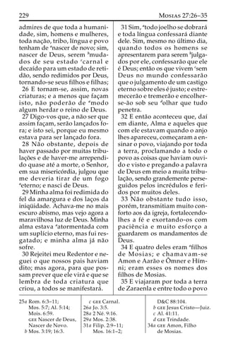 229 Mosias 27:26–35 
admires de que toda a humani-dade, 
sim, homens e mulheres, 
toda nac¸a˜ o, tribo, lı´ngua e povo 
tenham de anascer de novo; sim, 
nascer de Deus, serem bmuda-dos 
de seu estado ccarnal e 
decaı´do para um estado de reti-da 
˜o, sendo redimidos por Deus, 
tornando-se seus filhos e filhas; 
26 E tornam-se, assim, novas 
criaturas; e a menos que fac¸am 
isto, na˜ o podera˜ o de amodo 
algum herdar o reino de Deus. 
27 Digo-vos que, a na˜o ser que 
assim fac¸am, sera˜o lanc¸ados fo-ra; 
e isto sei, porque eu mesmo 
estava para ser lanc¸ado fora. 
28 Na˜o obstante, depois de 
haver passado por muitas tribu-lac 
¸o˜es e de haver-me arrependi-do 
quase ate´ a morte, o Senhor, 
em sua miserico´ rdia, julgou que 
me deveria tirar de um fogo 
aeterno; e nasci de Deus. 
29 Minha alma foi redimida do 
fel da amargura e dos lac¸os da 
iniqu¨ idade. Achava-me no mais 
escuro abismo, mas vejo agora a 
maravilhosa luz de Deus. Minha 
alma estava aatormentada com 
um suplı´cio eterno, mas fui res-gatado; 
e minha alma ja´ na˜o 
sofre. 
30 Rejeitei meu Redentor e ne-guei 
o que nossos pais haviam 
dito; mas agora, para que pos-sam 
prever que ele vira´ e que se 
lembra de toda criatura que 
criou, a todos se manifestara´ . 
31 Sim, atodo joelho se dobrara´ 
e toda lı´ngua confessara´ diante 
dele. Sim, mesmo no u´ ltimo dia, 
quando todos os homens se 
apresentarem para serem bjulga-dos 
por ele, confessara˜o que ele 
e´ Deus; enta˜o os que vivem csem 
Deus no mundo confessara˜ o 
que o julgamento de um castigo 
eterno sobre eles e´ justo; e estre-mecera 
˜o e tremera˜o e encolher-se- 
a˜o sob seu dolhar que tudo 
penetra. 
32 E enta˜o aconteceu que, daı´ 
em diante, Alma e aqueles que 
com ele estavam quando o anjo 
lhes apareceu, comec¸aram a en-sinar 
o povo, viajando por toda 
a terra, proclamando a todo o 
povo as coisas que haviam ouvi-do 
e visto e pregando a palavra 
de Deus em meio a muita tribu-lac 
¸a˜o, sendo grandemente perse-guidos 
pelos incre´dulos e feri-dos 
por muitos deles. 
33 Na˜ o obstante tudo isso, 
pore´m, transmitiam muito con-forto 
aos da igreja, fortalecendo-lhes 
a fe´ e exortando-os com 
pacieˆ ncia e muito esforc¸o a 
guardarem os mandamentos de 
Deus. 
34 E quatro deles eram afilhos 
de Mosias; e chamavam-se 
Amon e Aara˜o e Oˆ mner e Hı´m-ni; 
eram esses os nomes dos 
filhos de Mosias. 
35 E viajaram por toda a terra 
de Zaraenla e entre todo o povo 
25a Rom. 6:3–11; 
Mos. 5:7; Al. 5:14; 
Mois. 6:59. 
gee Nascer de Deus, 
Nascer de Novo. 
b Mos. 3:19; 16:3. 
c gee Carnal. 
26a Jo. 3:5. 
28a 2 Ne´ . 9:16. 
29a Mos. 2:38. 
31a Filip. 2:9–11; 
Mos. 16:1–2; 
D&C 88:104. 
b gee Jesus Cristo—Juiz. 
c Al. 41:11. 
d gee Trindade. 
34a gee Amon, Filho 
de Mosias. 
 
