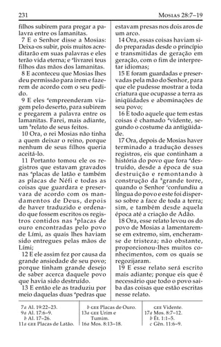 231 Mosias 28:7–19 
filhos subirem para pregar a pa-lavra 
entre os lamanitas. 
7 E o Senhor disse a Mosias: 
Deixa-os subir, pois muitos acre-ditara 
˜o em suas palavras e eles 
tera˜o vida eterna; e alivrarei teus 
filhos das ma˜os dos lamanitas. 
8 E aconteceu que Mosias lhes 
deu permissa˜o para irem e faze-rem 
de acordo com o seu pedi-do. 
9 E eles aempreenderam via-gem 
pelo deserto, para subirem 
e pregarem a palavra entre os 
lamanitas. Farei, mais adiante, 
um brelato de seus feitos. 
10 Ora, o rei Mosias na˜o tinha 
a quem deixar o reino, porque 
nenhum de seus filhos queria 
aceita´ -lo. 
11 Portanto tomou ele os re-gistros 
que estavam gravados 
nas aplacas de lata˜o e tambe´m 
as placas de Ne´ fi e todas as 
coisas que guardara e preser-vara 
de acordo com os man-damentos 
de Deus, depois 
de haver traduzido e ordena-do 
que fossem escritos os regis-tros 
contidos nas bplacas de 
ouro encontradas pelo povo 
de Lı´mi, as quais lhes haviam 
sido entregues pelas ma˜os de 
Lı´mi; 
12 E ele assim fez por causa da 
grande ansiedade de seu povo; 
porque tinham grande desejo 
de saber acerca daquele povo 
que havia sido destruı´do. 
13 E enta˜o ele as traduziu por 
meio daquelas duas apedras que 
estavam presas nos dois aros de 
um arco. 
14 Ora, essas coisas haviam si-do 
preparadas desde o princı´pio 
e transmitidas de gerac¸a˜o em 
gerac¸a˜ o, com o fim de interpre-tar 
idiomas; 
15 E foram guardadas e preser-vadas 
pela ma˜o do Senhor, para 
que ele pudesse mostrar a toda 
criatura que ocupasse a terra as 
iniqu¨ idades e abominac¸o˜es de 
seu povo; 
16 E todo aquele que tem estas 
coisas e´ chamado avidente, se-gundo 
o costume da antigu¨ ida-de. 
17 Ora, depois de Mosias haver 
terminado a traduc¸a˜o desses 
registros, eis que continham a 
histo´ ria do povo que fora ades-truı 
´do, desde a e´poca de sua 
destruic¸ a˜ o e remontando a` 
construc¸a˜o da bgrande torre, 
quando o Senhor cconfundiu a 
lı´ngua do povo e este foi disper-so 
sobre a face de toda a terra; 
sim, e tambe´m desde aquela 
e´poca ate´ a criac¸a˜o de Ada˜o. 
18 Ora, esse relato levou os do 
povo de Mosias a lamentarem-se 
em extremo, sim, encheram-se 
de tristeza; na˜o obstante, 
proporcionou-lhes muitos co-nhecimentos, 
com os quais se 
regozijaram. 
19 E esse relato sera´ escrito 
mais adiante; porque eis que e´ 
necessa´rio que todo o povo sai-ba 
das coisas que esta˜o escritas 
nesse relato. 
7a Al. 19:22–23. 
9a Al. 17:6–9. 
b Al. 17–26. 
11a gee Placas de Lata˜o. 
b gee Placas de Ouro. 
13a gee Urim e 
Tumim. 
16a Mos. 8:13–18. 
gee Vidente. 
17a Mos. 8:7–12. 
bE´ 
t. 1:1–5. 
c Geˆn. 11:6–9. 
 