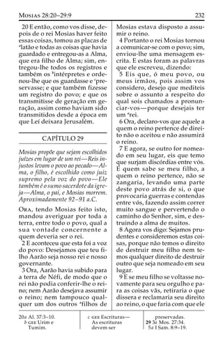 Mosias 28:20–29:9 232 
20 E enta˜ o, como vos disse, de-pois 
de o rei Mosias haver feito 
essas coisas, tomou as placas de 
alata˜o e todas as coisas que havia 
guardado e entregou-as a Alma, 
que era filho de Alma; sim, en-tregou- 
lhe todos os registros e 
tambe´m os binte´rpretes e orde-nou- 
lhe que os guardasse e cpre-servasse; 
e que tambe´m fizesse 
um registro do povo; e que os 
transmitisse de gerac¸a˜o em ge-rac 
¸a˜ o, assim como haviam sido 
transmitidos desde a e´poca em 
que Leı´ deixara Jerusale´m. 
CAPI´TULO 29 
Mosias propo˜e que sejam escolhidos 
juı´zes em lugar de um rei—Reis in-justos 
levam o povo ao pecado—Al-ma, 
o filho, e´ escolhido como juiz 
supremo pela voz do povo—Ele 
tambe´m e´ o sumo sacerdote da igre-ja— 
Alma, o pai, e Mosias morrem. 
Aproximadamente 92–91 a.C. 
Ora, tendo Mosias feito isto, 
mandou averiguar por toda a 
terra, entre todo o povo, qual a 
sua vontade concernente a 
quem deveria ser o rei. 
2 E aconteceu que esta foi a voz 
do povo: Desejamos que teu fi-lho 
Aara˜o seja nosso rei e nosso 
governante. 
3 Ora, Aara˜o havia subido para 
a terra de Ne´fi, de modo que o 
rei na˜o podia conferir-lhe o rei-no; 
nem Aara˜o desejava assumir 
o reino; nem tampouco qual-quer 
um dos outros afilhos de 
Mosias estava disposto a assu-mir 
o reino. 
4 Portanto o rei Mosias tornou 
a comunicar-se com o povo; sim, 
enviou-lhe uma mensagem es-crita. 
E estas foram as palavras 
que ele escreveu, dizendo: 
5 Eis que, o´ meu povo, ou 
meus irma˜ os, pois assim vos 
considero, desejo que mediteis 
sobre o assunto a respeito do 
qual sois chamados a pronun-ciar- 
vos—porque desejais ter 
um arei. 
6 Ora, declaro-vos que aquele a 
quem o reino pertence de direi-to 
na˜o o aceitou e na˜o assumira´ 
o reino. 
7 E agora, se outro for nomea-do 
em seu lugar, eis que temo 
que surjam disco´rdias entre vo´s. 
E quem sabe se meu filho, a 
quem o reino pertence, na˜o se 
zangaria, levando uma parte 
deste povo atra´ s de si, o que 
provocaria guerras e contendas 
entre vo´ s, fazendo assim correr 
muito sangue e pervertendo o 
caminho do Senhor, sim, e des-truindo 
a alma de muitos. 
8 Agora vos digo: Sejamos pru-dentes 
e consideremos estas coi-sas, 
porque na˜o temos o direito 
de destruir meu filho nem te-mos 
qualquer direito de destruir 
outro que seja nomeado em seu 
lugar. 
9 E se meu filho se voltasse no-vamente 
para seu orgulho e pa-ra 
as coisas va˜ s, retiraria o que 
dissera e reclamaria seu direito 
ao reino, o que faria com que ele 
20a Al. 37:3–10. 
b gee Urim e 
Tumim. 
c gee Escrituras— 
As escrituras 
devem ser 
preservadas. 
29 3a Mos. 27:34. 
5a I Sam. 8:9–19. 
 