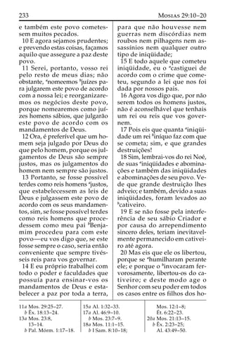 233 Mosias 29:10–20 
e tambe´m este povo cometes-sem 
muitos pecados. 
10 E agora sejamos prudentes; 
e prevendo estas coisas, fac¸amos 
aquilo que assegure a paz deste 
povo. 
11 Serei, portanto, vosso rei 
pelo resto de meus dias; na˜o 
obstante, anomeemos bjuı´zes pa-ra 
julgarem este povo de acordo 
com a nossa lei; e reorganizare-mos 
os nego´ cios deste povo, 
porque nomearemos como juı´- 
zes homens sa´bios, que julgara˜o 
este povo de acordo com os 
mandamentos de Deus. 
12 Ora, e´ preferı´vel que um ho-mem 
seja julgado por Deus do 
que pelo homem, porque os jul-gamentos 
de Deus sa˜o sempre 
justos, mas os julgamentos do 
homem nem sempre sa˜o justos. 
13 Portanto, se fosse possı´vel 
terdes como reis homens ajustos, 
que estabelecessem as leis de 
Deus e julgassem este povo de 
acordo com os seus mandamen-tos, 
sim, se fosse possı´vel terdes 
como reis homens que proce-dessem 
como meu pai bBenja-mim 
procedeu para com este 
povo—eu vos digo que, se este 
fosse sempre o caso, seria enta˜o 
conveniente que sempre tive´s-seis 
reis para vos governar. 
14 E eu pro´ prio trabalhei com 
todo o poder e faculdades que 
possuı´a para ensinar-vos os 
mandamentos de Deus e esta-belecer 
a paz por toda a terra, 
para que na˜ o houvesse nem 
guerras nem disco´ rdias nem 
roubos nem pilhagens nem as-sassı 
´nios nem qualquer outro 
tipo de iniqu¨ idade; 
15 E todo aquele que cometeu 
iniqu¨ idade, eu o acastiguei de 
acordo com o crime que come-teu, 
segundo a lei que nos foi 
dada por nossos pais. 
16 Agora vos digo que, por na˜o 
serem todos os homens justos, 
na˜o e´ aconselha´vel que tenhais 
um rei ou reis que vos gover-nem. 
17 Pois eis que quanta ainiqu¨ i-dade 
um rei binı´quo faz com que 
se cometa; sim, e que grandes 
destruic¸o˜ es! 
18 Sim, lembrai-vos do rei Noe´, 
de suas ainiqu¨ idades e abomina-c 
¸o˜ es e tambe´m das iniqu¨ idades 
e abominac¸o˜ es de seu povo. Ve-de 
que grande destruic¸a˜o lhes 
adveio; e tambe´m, devido a suas 
iniqu¨ idades, foram levados ao 
bcativeiro. 
19 E se na˜o fosse pela interfe-re 
ˆncia de seu sa´bio Criador e 
por causa do arrependimento 
sincero deles, teriam inevitavel-mente 
permanecido em cativei-ro 
ate´ agora. 
20 Mas eis que ele os libertou, 
porque se ahumilharam perante 
ele; e porque o binvocaram fer-vorosamente, 
libertou-os do ca-tiveiro; 
e deste modo age o 
Senhor com seu poder em todos 
os casos entre os filhos dos ho- 
11a Mos. 29:25–27. 
bEˆ 
x. 18:13–24. 
13a Mos. 23:8, 
13–14. 
b Pal. Mo´ rm. 1:17–18. 
15a Al. 1:32–33. 
17a Al. 46:9–10. 
b Mos. 23:7–9. 
18a Mos. 11:1–15. 
b I Sam. 8:10–18; 
Mos. 12:1–8; 
E´ 
t. 6:22–23. 
20a Mos. 21:13–15. 
bEˆ 
x. 2:23–25; 
Al. 43:49–50. 
 