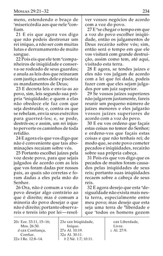 Mosias 29:21–32 234 
mens, estendendo o brac¸o de 
cmiserico´ rdia aos que nele dcon-fiam. 
21 E eis que agora vos digo 
que na˜o podeis destronar um 
rei inı´quo, a na˜o ser com muitas 
lutas e derramamento de muito 
sangue. 
22 Pois eis que ele tem acompa-nheiros 
de iniqu¨ idade e conser-va- 
se rodeado de seus guardas; 
e anula as leis dos que reinaram 
com justic¸a antes dele e pisoteia 
os mandamentos de Deus; 
23 E decreta leis e envia-as ao 
povo, sim, leis segundo sua pro´- 
pria ainiqu¨ idade; e quem a elas 
na˜o obedece ele faz com que 
seja destruı´do; e, contra os que 
se rebelam, envia seus exe´rcitos 
para guerrea´-los; e, se pode, 
destro´ i-os; e assim, um rei injus-to 
perverte os caminhos de toda 
retida˜o. 
24 E agora eis que vos digo que 
na˜o e´ conveniente que tais abo-minac 
¸o˜ es recaiam sobre vo´ s. 
25 Portanto escolhei juı´zes pela 
voz deste povo, para que sejais 
julgados de acordo com as leis 
que vos foram dadas por nossos 
pais, as quais sa˜o corretas e fo-ram 
dadas a eles pela ma˜o do 
Senhor. 
26 Ora, na˜o e´ comum a voz do 
povo desejar algo contra´rio ao 
que e´ direito; mas e´ comum a 
minoria do povo desejar o que 
na˜o e´ direito; portanto observa-reis 
e tereis isto por lei—resol-ver 
vossos nego´ cios de acordo 
com a voz do povo. 
27 E ase chegar o tempo em que 
a voz do povo escolher iniqu¨ i-dade, 
enta˜o os julgamentos de 
Deus recaira˜o sobre vo´ s; sim, 
enta˜o sera´ o tempo em que ele 
vos visitara´ com grande destrui-c 
¸a˜ o, assim como tem, ate´ aqui, 
visitado esta terra. 
28 E agora, se tendes juı´zes e 
eles na˜o vos julgam de acordo 
com a lei que foi dada, podeis 
fazer com que eles sejam julga-dos 
por um juiz superior. 
29 Se vossos juı´zes superiores 
na˜o julgarem justamente, fareis 
reunir um pequeno nu´ mero de 
juı´zes menores e eles julgara˜o 
vossos juı´zes superiores de 
acordo com a voz do povo. 
30 E eu vos ordeno que fac¸ais 
estas coisas no temor do Senhor; 
e ordeno-vos que fac¸ais estas 
coisas e que na˜o tenhais rei; de 
modo que, se este povo cometer 
pecados e iniqu¨ idades, recaira˜o 
sobre sua pro´ pria cabec¸a. 
31 Pois eis que vos digo que os 
pecados de muitos foram causa-dos 
pelas iniqu¨ idades de seus 
reis; portanto suas iniqu¨ idades 
recaem sobre a cabec¸a de seus 
reis. 
32 E agora desejo que esta ade-sigualdade 
na˜o exista mais nes-ta 
terra, especialmente entre 
meu povo; mas desejo que esta 
seja uma terra de bliberdade e 
que ctodos os homens gozem 
20c Eze. 33:11, 15–16; 
Mos. 26:30. 
d gee Confianc¸a, 
Confiar. 
22a I Re. 12:8–14. 
23a gee Iniqu¨ idade, 
Inı´quo. 
27a Al. 10:19. 
32a Al. 30:11. 
b 2 Ne´ . 1:7; 10:11. 
gee Liberdade, 
Livre. 
c Al. 27:9. 
 